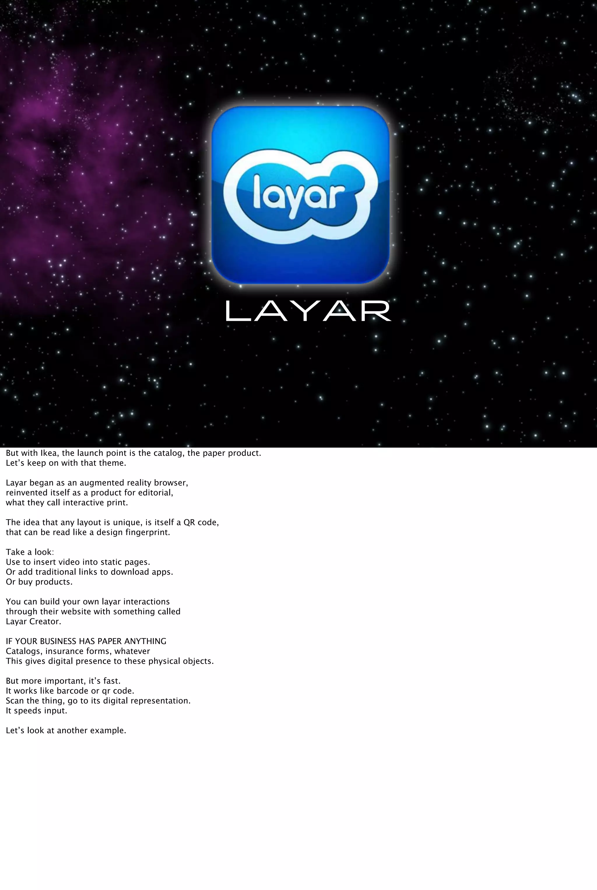 Layar
But with Ikea, the launch point is the catalog, the paper product.
Let’s keep on with that theme.
Layar began as an augmented reality browser,
reinvented itself as a product for editorial,
what they call interactive print.
The idea that any layout is unique, is itself a QR code,
that can be read like a design fingerprint.
Take a look:
Use to insert video into static pages.
Or add traditional links to download apps.
Or buy products.
You can build your own layar interactions
through their website with something called
Layar Creator.
IF YOUR BUSINESS HAS PAPER ANYTHING
Catalogs, insurance forms, whatever
This gives digital presence to these physical objects.
But more important, it’s fast.
It works like barcode or qr code.
Scan the thing, go to its digital representation.
It speeds input.
Let’s look at another example.
 