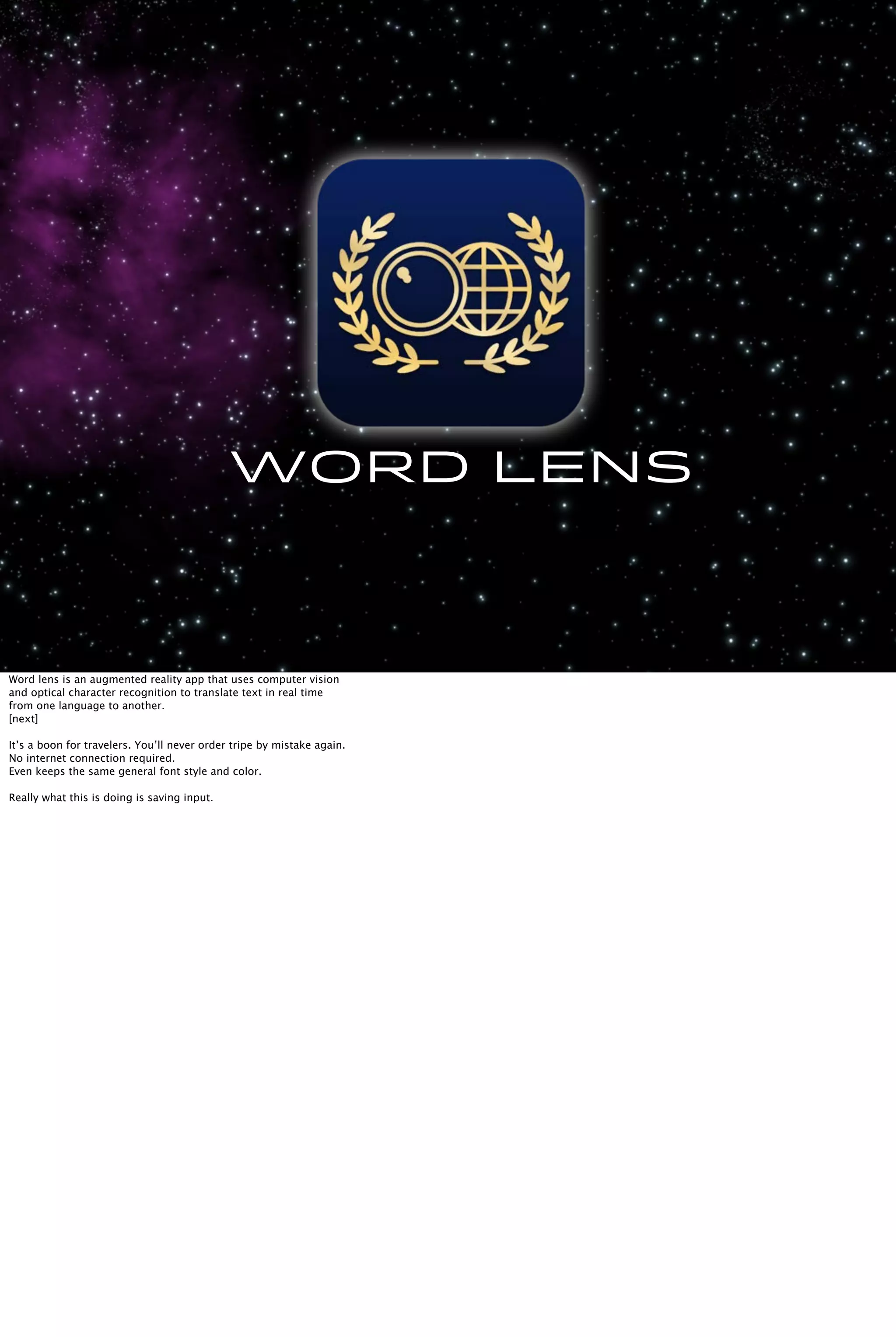 word lens
Word lens is an augmented reality app that uses computer vision
and optical character recognition to translate text in real time
from one language to another.
[next]
It’s a boon for travelers. You’ll never order tripe by mistake again.
No internet connection required.
Even keeps the same general font style and color.
Really what this is doing is saving input.
 