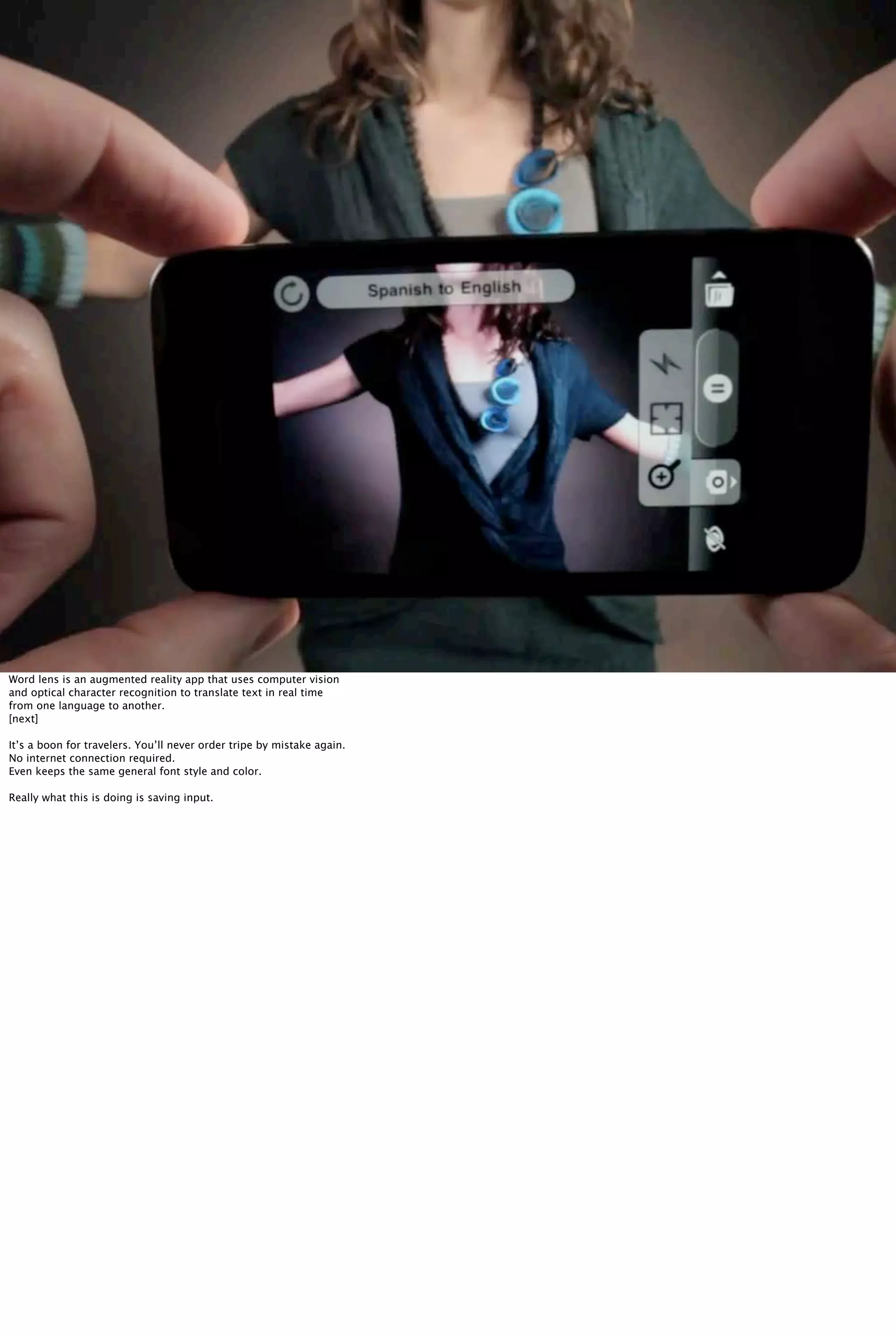 Word lens is an augmented reality app that uses computer vision
and optical character recognition to translate text in real time
from one language to another.
[next]
It’s a boon for travelers. You’ll never order tripe by mistake again.
No internet connection required.
Even keeps the same general font style and color.
Really what this is doing is saving input.
 