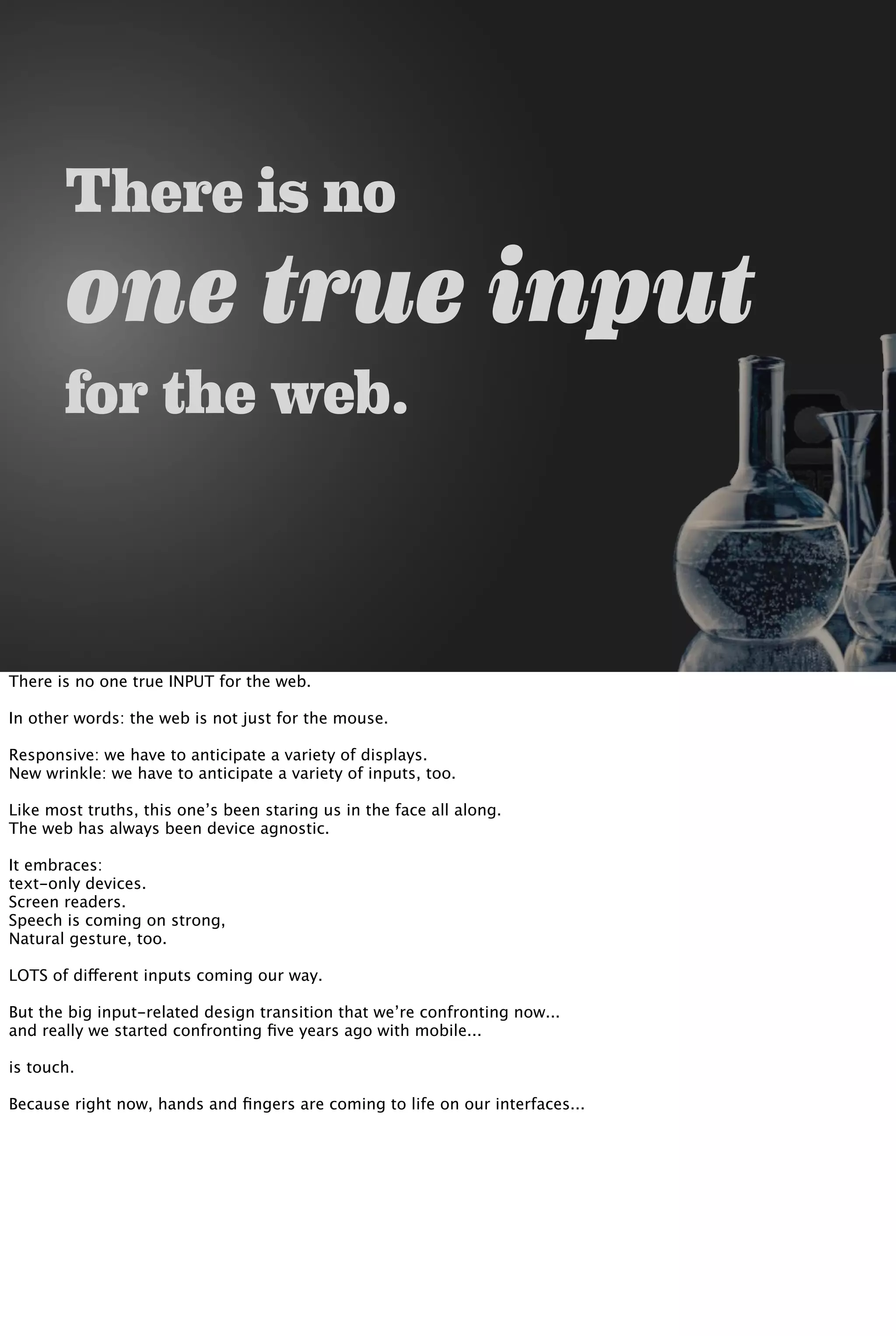 There is no
one true input
for the web.
There is no one true INPUT for the web.
In other words: the web is not just for the mouse.
Responsive: we have to anticipate a variety of displays.
New wrinkle: we have to anticipate a variety of inputs, too.
Like most truths, this one’s been staring us in the face all along.
The web has always been device agnostic.
It embraces:
text-only devices.
Screen readers.
Speech is coming on strong,
Natural gesture, too.
LOTS of different inputs coming our way.
But the big input-related design transition that we’re confronting now...
and really we started confronting ﬁve years ago with mobile...
is touch.
Because right now, hands and ﬁngers are coming to life on our interfaces...
 