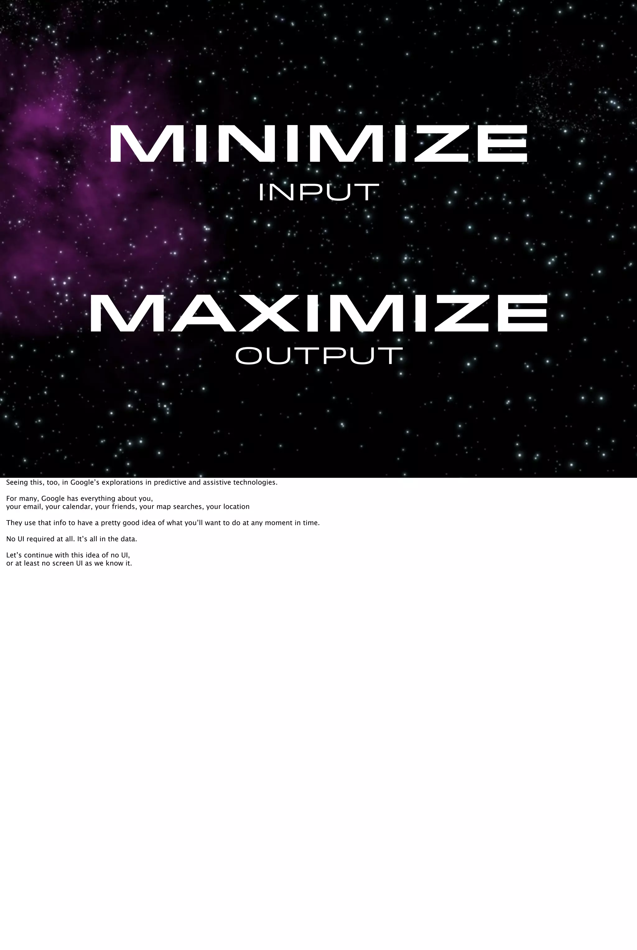 Input
Maximize
Output
Minimize
Seeing this, too, in Google’s explorations in predictive and assistive technologies.
For many, Google has everything about you,
your email, your calendar, your friends, your map searches, your location
They use that info to have a pretty good idea of what you’ll want to do at any moment in time.
No UI required at all. It’s all in the data.
Let’s continue with this idea of no UI,
or at least no screen UI as we know it.
 
