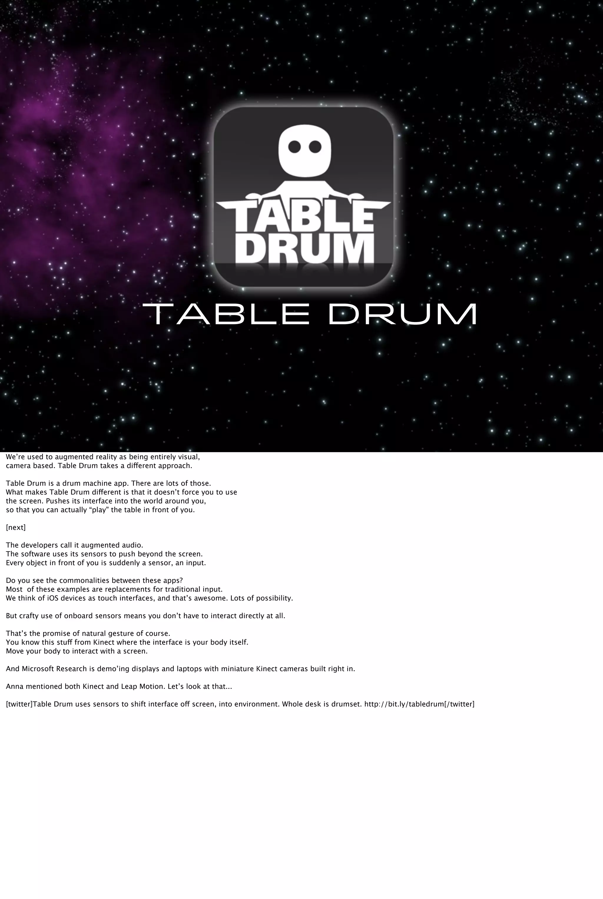 Table Drum
We’re used to augmented reality as being entirely visual,
camera based. Table Drum takes a different approach.
Table Drum is a drum machine app. There are lots of those.
What makes Table Drum different is that it doesn’t force you to use
the screen. Pushes its interface into the world around you,
so that you can actually “play” the table in front of you.
[next]
The developers call it augmented audio.
The software uses its sensors to push beyond the screen.
Every object in front of you is suddenly a sensor, an input.
Do you see the commonalities between these apps?
Most of these examples are replacements for traditional input.
We think of iOS devices as touch interfaces, and that’s awesome. Lots of possibility.
But crafty use of onboard sensors means you don’t have to interact directly at all.
That’s the promise of natural gesture of course.
You know this stuff from Kinect where the interface is your body itself.
Move your body to interact with a screen.
And Microsoft Research is demo’ing displays and laptops with miniature Kinect cameras built right in.
Anna mentioned both Kinect and Leap Motion. Let’s look at that...
[twitter]Table Drum uses sensors to shift interface off screen, into environment. Whole desk is drumset. http://bit.ly/tabledrum[/twitter]
 
