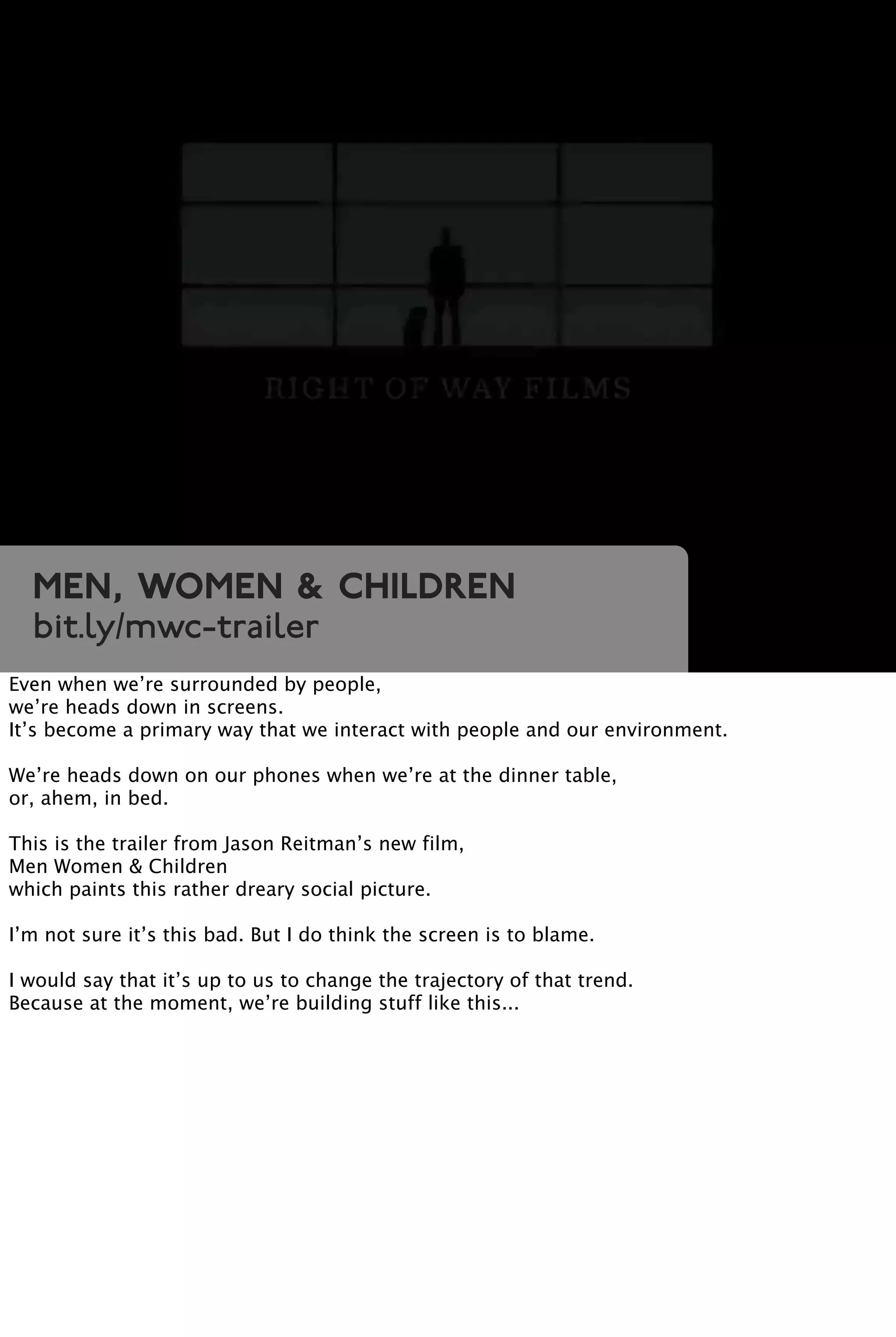 Men, Women & Children
bit.ly/mwc-trailer
Even when we’re surrounded by people,
we’re heads down in screens.
It’s become a primary way that we interact with people and our environment.
We’re heads down on our phones when we’re at the dinner table,
or, ahem, in bed.
This is the trailer from Jason Reitman’s new film,
Men Women & Children
which paints this rather dreary social picture.
I’m not sure it’s this bad. But I do think the screen is to blame.
I would say that it’s up to us to change the trajectory of that trend.
Because at the moment, we’re building stuff like this...
 