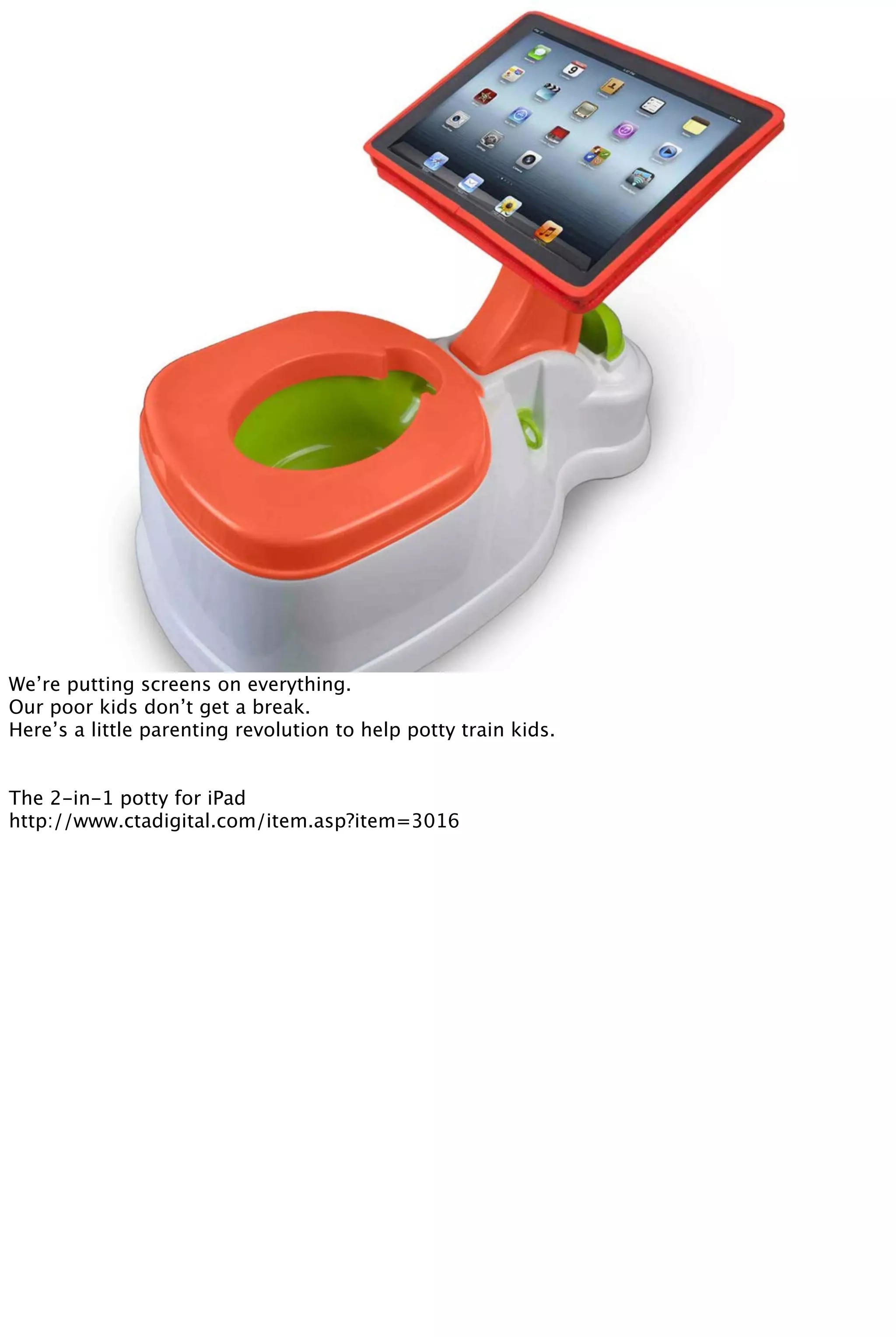We’re putting screens on everything.
Our poor kids don’t get a break.
Here’s a little parenting revolution to help potty train kids.
The 2-in-1 potty for iPad
http://www.ctadigital.com/item.asp?item=3016
 