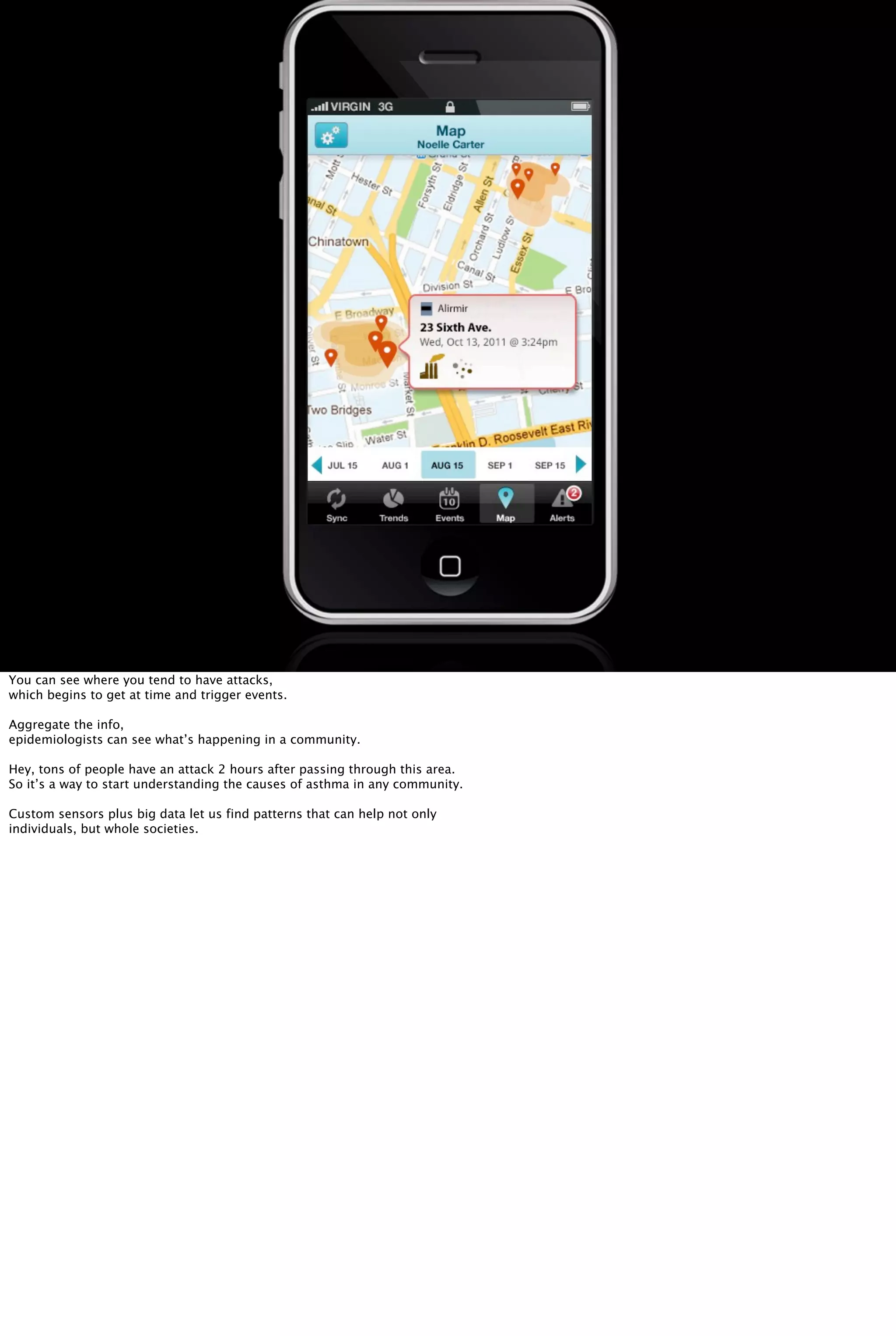 You can see where you tend to have attacks,
which begins to get at time and trigger events.
Aggregate the info,
epidemiologists can see what’s happening in a community.
Hey, tons of people have an attack 2 hours after passing through this area.
So it’s a way to start understanding the causes of asthma in any community.
Custom sensors plus big data let us find patterns that can help not only
individuals, but whole societies.
 