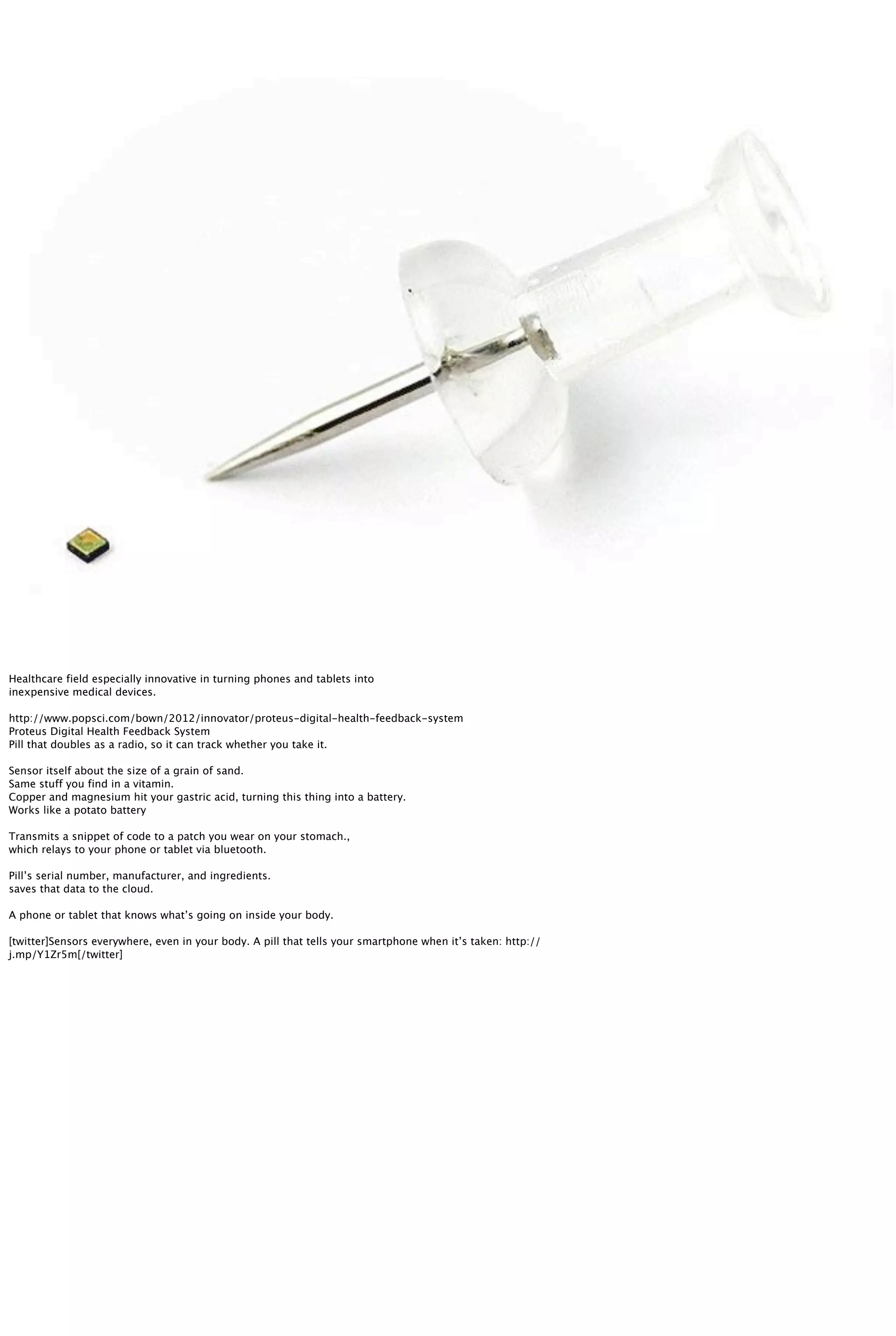 Healthcare field especially innovative in turning phones and tablets into
inexpensive medical devices.
http://www.popsci.com/bown/2012/innovator/proteus-digital-health-feedback-system
Proteus Digital Health Feedback System
Pill that doubles as a radio, so it can track whether you take it.
Sensor itself about the size of a grain of sand.
Same stuff you find in a vitamin.
Copper and magnesium hit your gastric acid, turning this thing into a battery.
Works like a potato battery
Transmits a snippet of code to a patch you wear on your stomach.,
which relays to your phone or tablet via bluetooth.
Pill’s serial number, manufacturer, and ingredients.
saves that data to the cloud.
A phone or tablet that knows what’s going on inside your body.
[twitter]Sensors everywhere, even in your body. A pill that tells your smartphone when it’s taken: http://
j.mp/Y1Zr5m[/twitter]
 