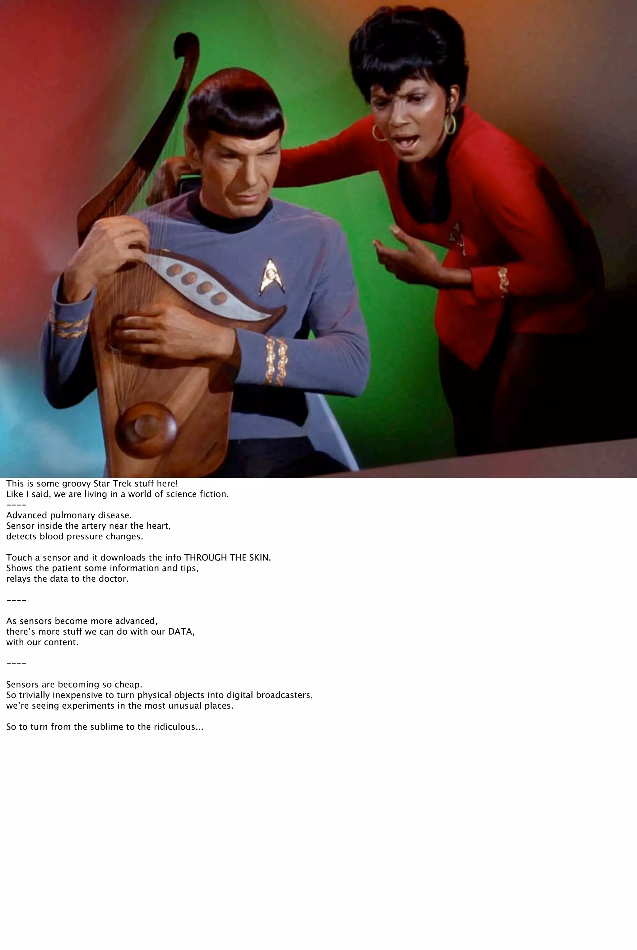 This is some groovy Star Trek stuff here!
Like I said, we are living in a world of science fiction.
----
Advanced pulmonary disease.
Sensor inside the artery near the heart,
detects blood pressure changes.
Touch a sensor and it downloads the info THROUGH THE SKIN.
Shows the patient some information and tips,
relays the data to the doctor.
----
As sensors become more advanced,
there’s more stuff we can do with our DATA,
with our content.
----
Sensors are becoming so cheap.
So trivially inexpensive to turn physical objects into digital broadcasters,
we’re seeing experiments in the most unusual places.
So to turn from the sublime to the ridiculous...
 