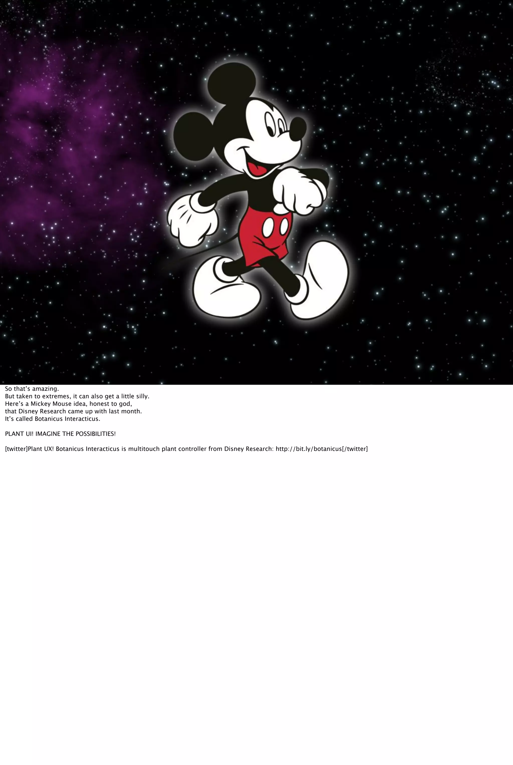 So that’s amazing.
But taken to extremes, it can also get a little silly.
Here’s a Mickey Mouse idea, honest to god,
that Disney Research came up with last month.
It’s called Botanicus Interacticus.
PLANT UI! IMAGINE THE POSSIBILITIES!
[twitter]Plant UX! Botanicus Interacticus is multitouch plant controller from Disney Research: http://bit.ly/botanicus[/twitter]
 