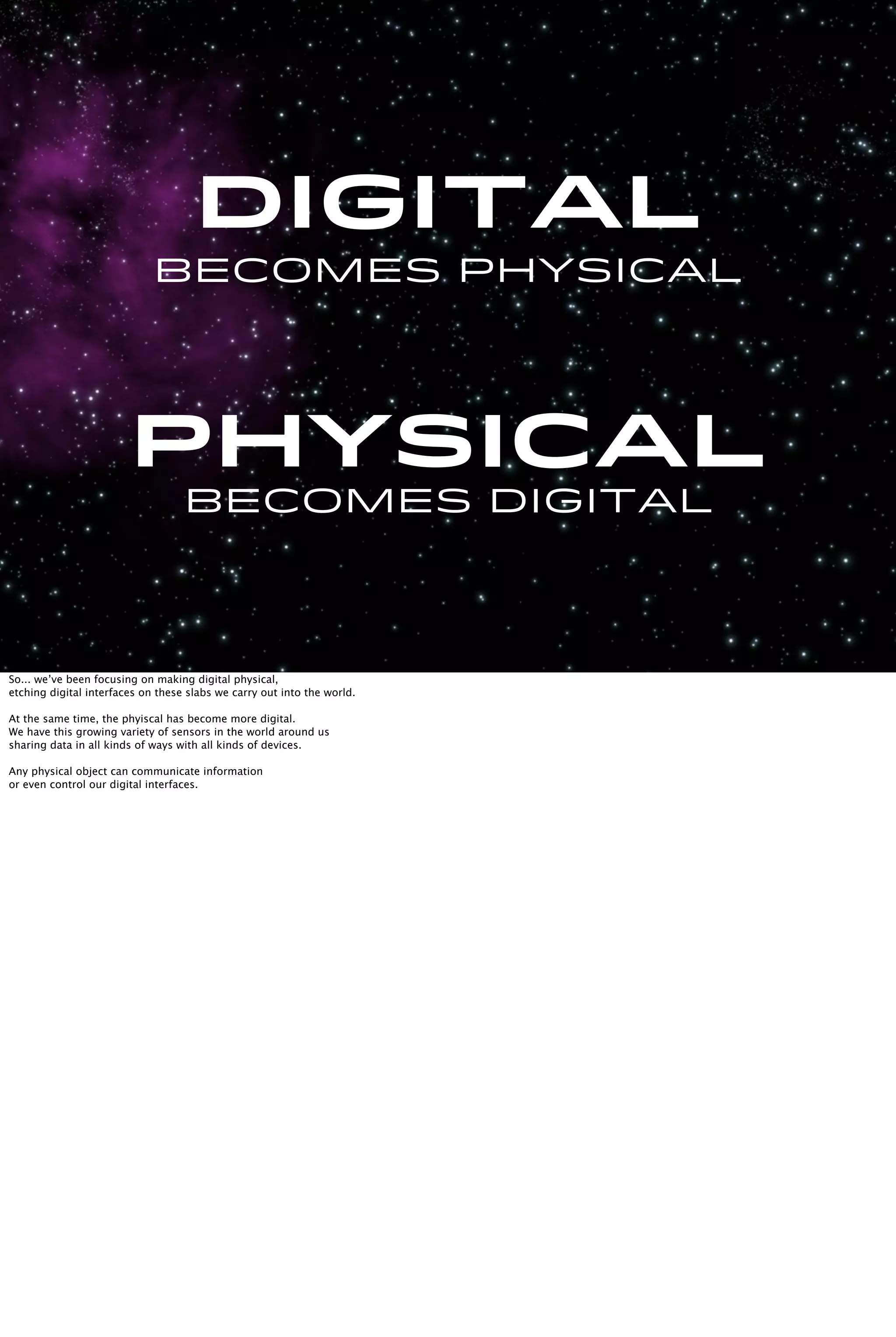 Becomes physical
PHYSICAL
Becomes digital
Digital
So... we’ve been focusing on making digital physical,
etching digital interfaces on these slabs we carry out into the world.
At the same time, the phyiscal has become more digital.
We have this growing variety of sensors in the world around us
sharing data in all kinds of ways with all kinds of devices.
Any physical object can communicate information
or even control our digital interfaces.
 
