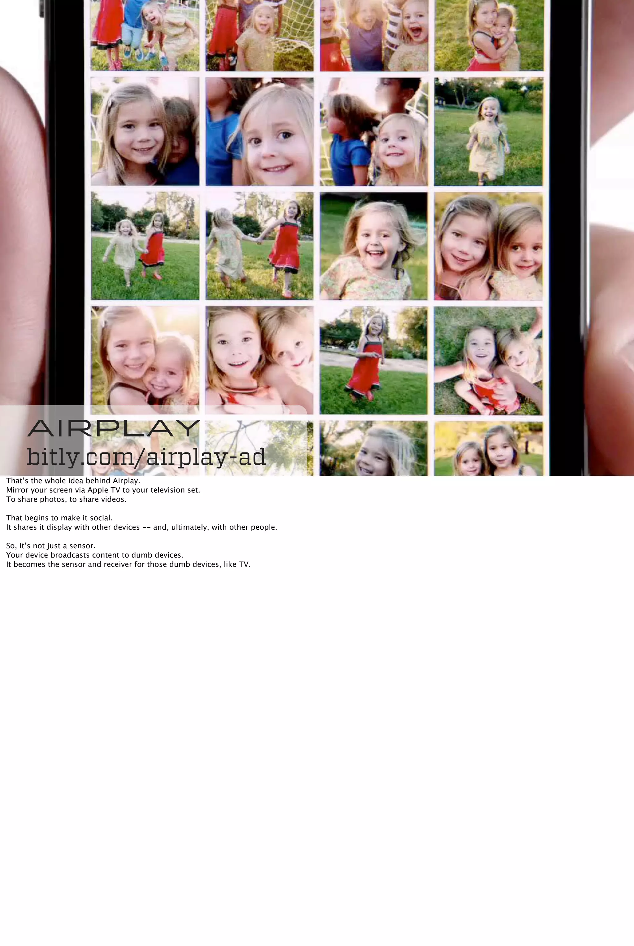 Airplay
bitly.com/airplay-ad
That’s the whole idea behind Airplay.
Mirror your screen via Apple TV to your television set.
To share photos, to share videos.
That begins to make it social.
It shares it display with other devices -- and, ultimately, with other people.
So, it’s not just a sensor.
Your device broadcasts content to dumb devices.
It becomes the sensor and receiver for those dumb devices, like TV.
 