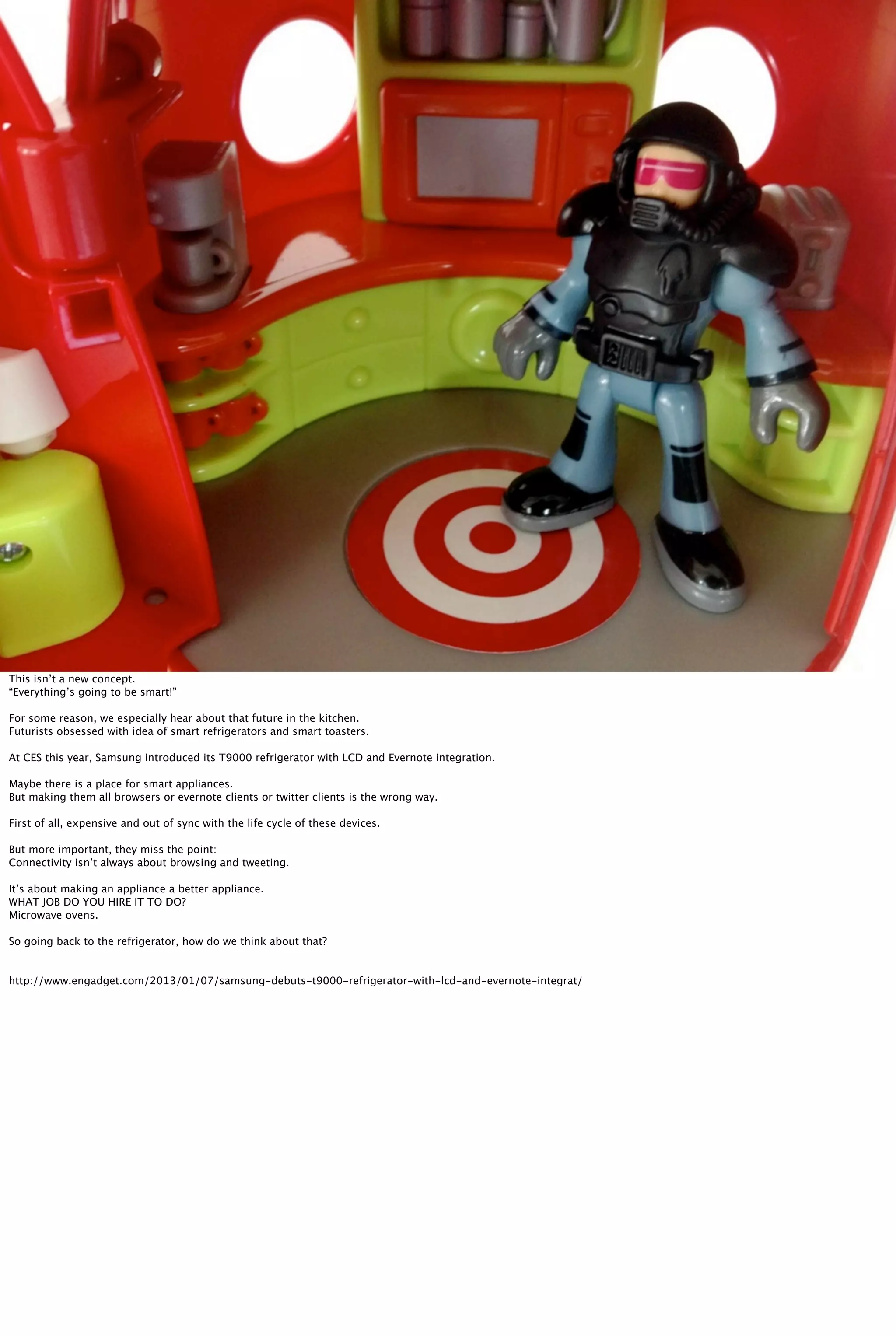 This isn’t a new concept.
“Everything’s going to be smart!”
For some reason, we especially hear about that future in the kitchen.
Futurists obsessed with idea of smart refrigerators and smart toasters.
At CES this year, Samsung introduced its T9000 refrigerator with LCD and Evernote integration.
Maybe there is a place for smart appliances.
But making them all browsers or evernote clients or twitter clients is the wrong way.
First of all, expensive and out of sync with the life cycle of these devices.
But more important, they miss the point:
Connectivity isn’t always about browsing and tweeting.
It’s about making an appliance a better appliance.
WHAT JOB DO YOU HIRE IT TO DO?
Microwave ovens.
So going back to the refrigerator, how do we think about that?
http://www.engadget.com/2013/01/07/samsung-debuts-t9000-refrigerator-with-lcd-and-evernote-integrat/
 