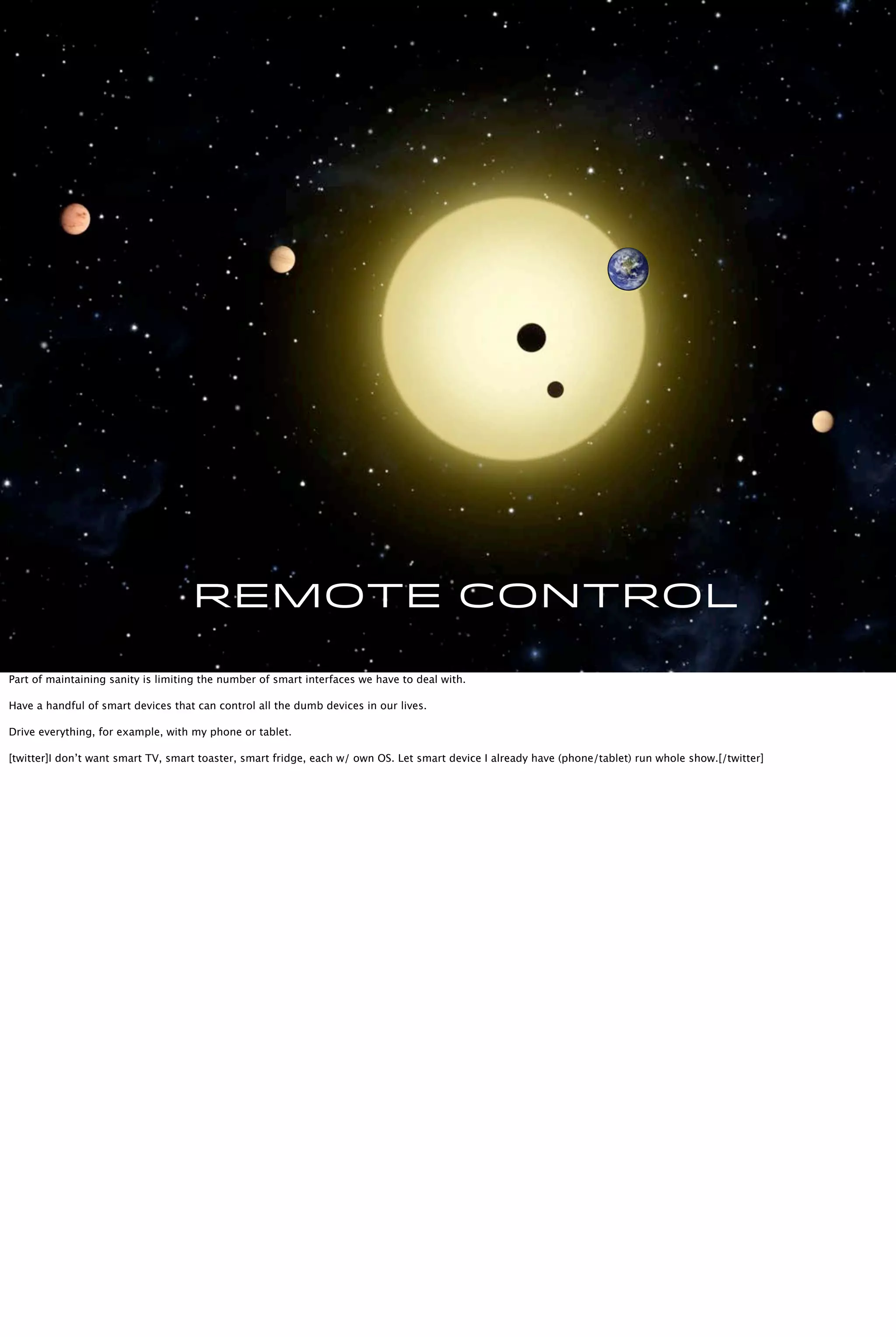 Remote Control
Part of maintaining sanity is limiting the number of smart interfaces we have to deal with.
Have a handful of smart devices that can control all the dumb devices in our lives.
Drive everything, for example, with my phone or tablet.
[twitter]I don’t want smart TV, smart toaster, smart fridge, each w/ own OS. Let smart device I already have (phone/tablet) run whole show.[/twitter]
 