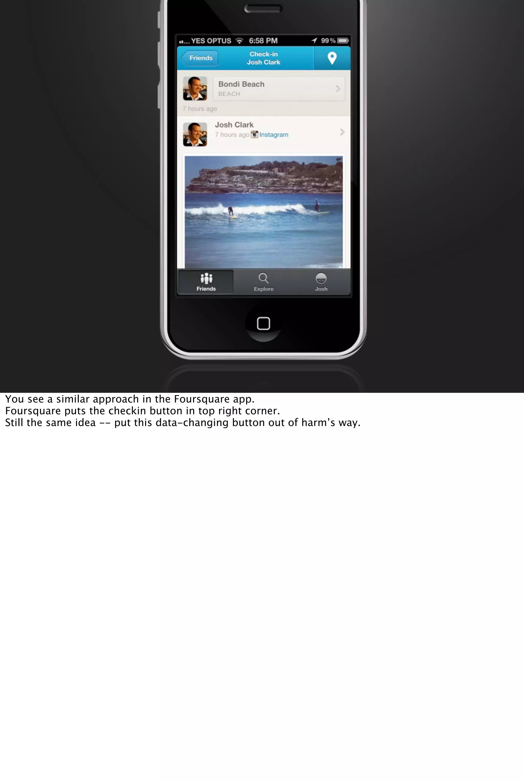 You see a similar approach in the Foursquare app.
Foursquare puts the checkin button in top right corner.
Still the same idea -- put this data-changing button out of harm’s way.
 