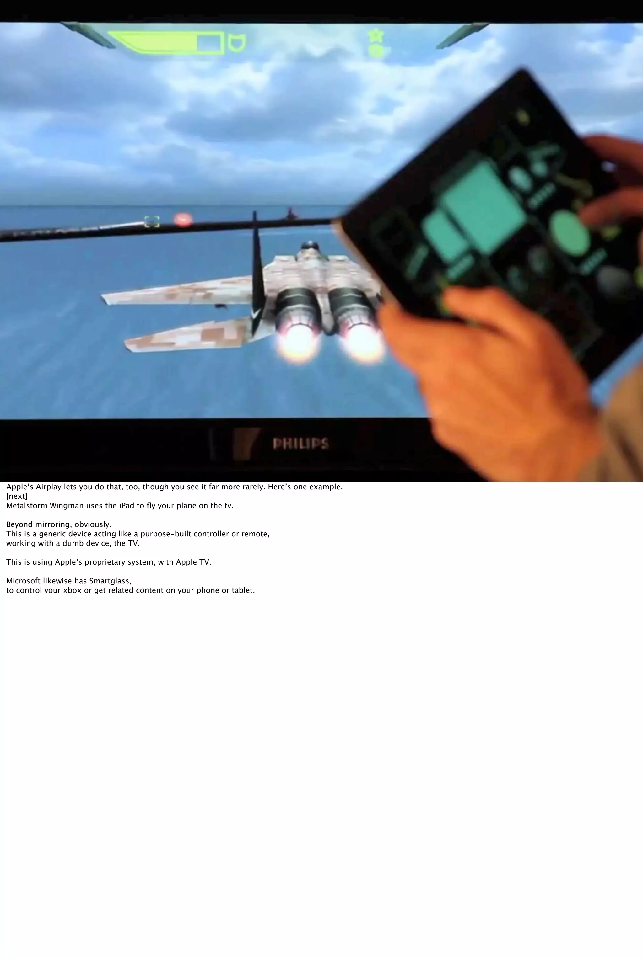 Apple’s Airplay lets you do that, too, though you see it far more rarely. Here’s one example.
[next]
Metalstorm Wingman uses the iPad to ﬂy your plane on the tv.
Beyond mirroring, obviously.
This is a generic device acting like a purpose-built controller or remote,
working with a dumb device, the TV.
This is using Apple’s proprietary system, with Apple TV.
Microsoft likewise has Smartglass,
to control your xbox or get related content on your phone or tablet.
 