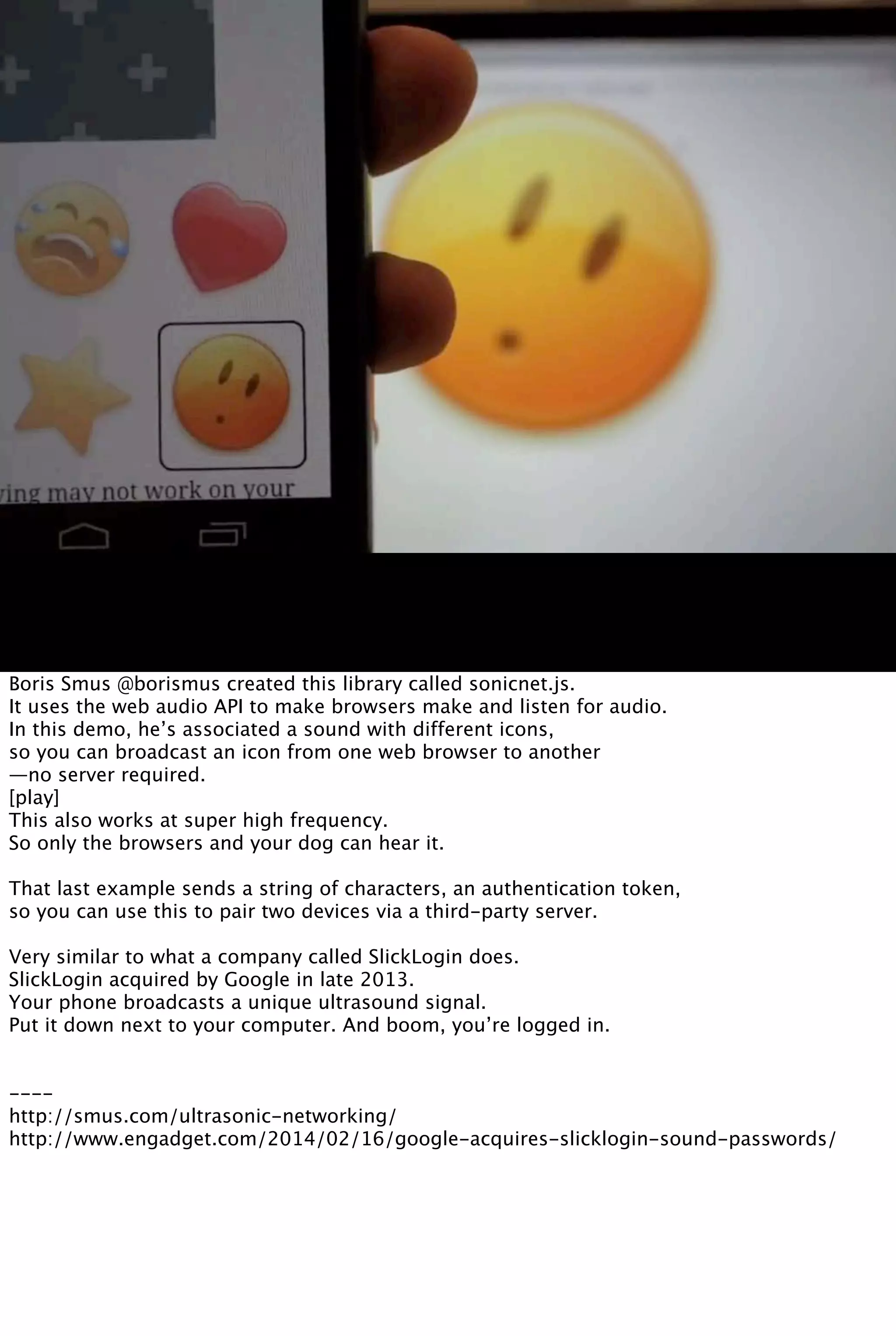 Boris Smus @borismus created this library called sonicnet.js.
It uses the web audio API to make browsers make and listen for audio.
In this demo, he’s associated a sound with different icons,
so you can broadcast an icon from one web browser to another
—no server required.
[play]
This also works at super high frequency.
So only the browsers and your dog can hear it.
That last example sends a string of characters, an authentication token,
so you can use this to pair two devices via a third-party server.
Very similar to what a company called SlickLogin does.
SlickLogin acquired by Google in late 2013.
Your phone broadcasts a unique ultrasound signal.
Put it down next to your computer. And boom, you’re logged in.
----
http://smus.com/ultrasonic-networking/
http://www.engadget.com/2014/02/16/google-acquires-slicklogin-sound-passwords/
 