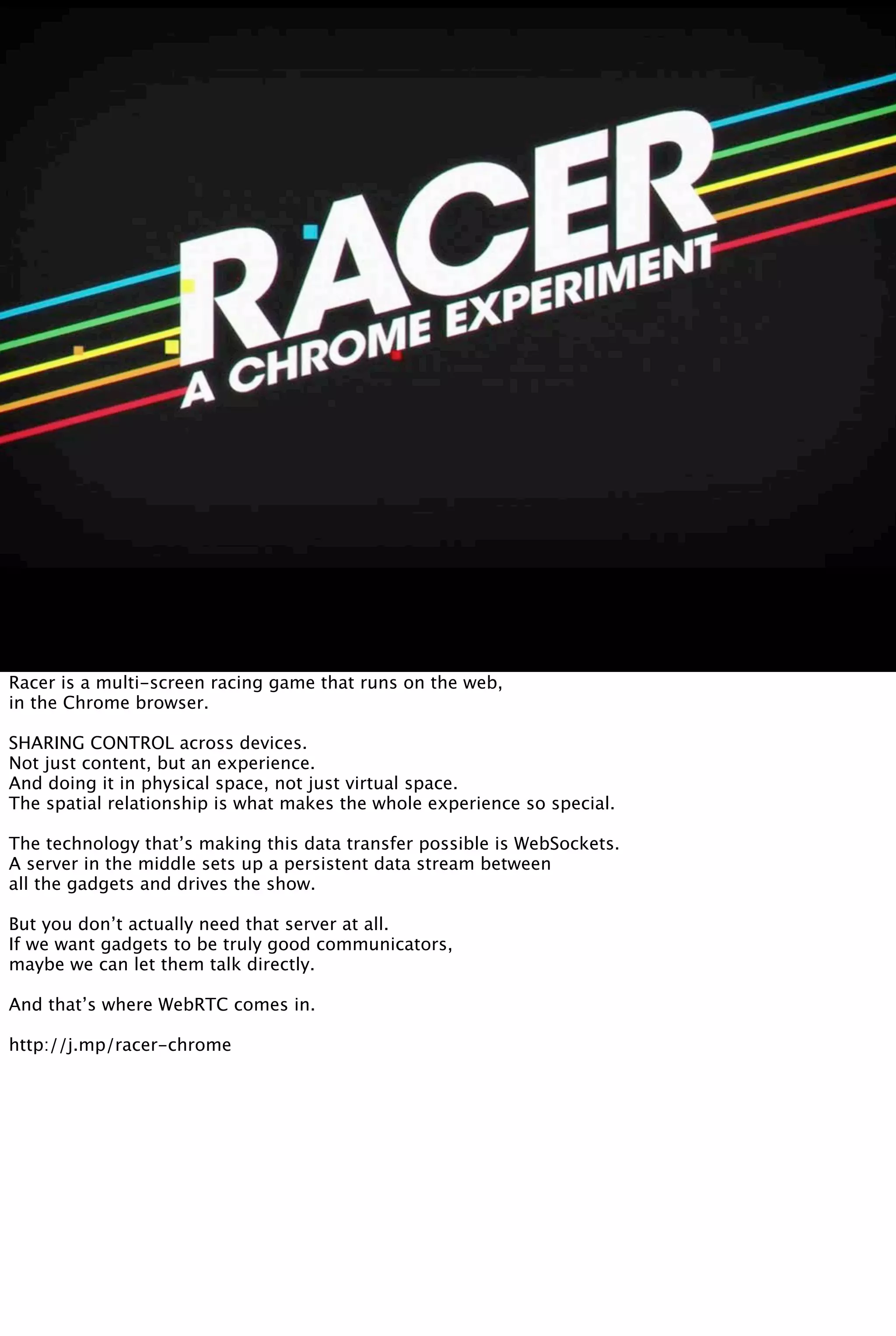 Racer is a multi-screen racing game that runs on the web,
in the Chrome browser.
SHARING CONTROL across devices.
Not just content, but an experience.
And doing it in physical space, not just virtual space.
The spatial relationship is what makes the whole experience so special.
The technology that’s making this data transfer possible is WebSockets.
A server in the middle sets up a persistent data stream between
all the gadgets and drives the show.
But you don’t actually need that server at all.
If we want gadgets to be truly good communicators,
maybe we can let them talk directly.
And that’s where WebRTC comes in.
http://j.mp/racer-chrome
 