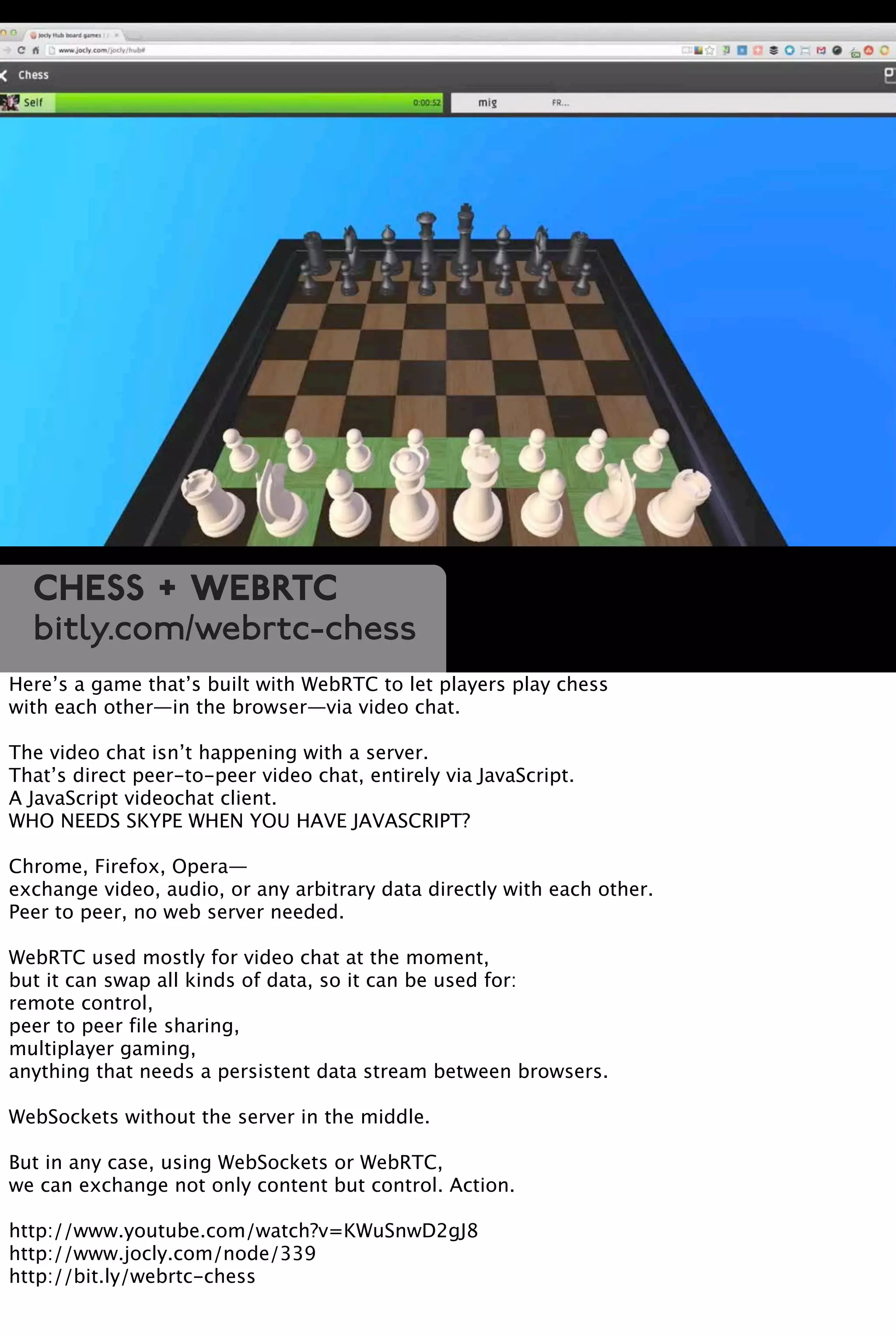 Chess + WebRTC
bitly.com/webrtc-chess
Here’s a game that’s built with WebRTC to let players play chess
with each other—in the browser—via video chat.
The video chat isn’t happening with a server.
That’s direct peer-to-peer video chat, entirely via JavaScript.
A JavaScript videochat client.
WHO NEEDS SKYPE WHEN YOU HAVE JAVASCRIPT?
Chrome, Firefox, Opera—
exchange video, audio, or any arbitrary data directly with each other.
Peer to peer, no web server needed.
WebRTC used mostly for video chat at the moment,
but it can swap all kinds of data, so it can be used for:
remote control,
peer to peer file sharing,
multiplayer gaming,
anything that needs a persistent data stream between browsers.
WebSockets without the server in the middle.
But in any case, using WebSockets or WebRTC,
we can exchange not only content but control. Action.
http://www.youtube.com/watch?v=KWuSnwD2gJ8
http://www.jocly.com/node/339
http://bit.ly/webrtc-chess
 