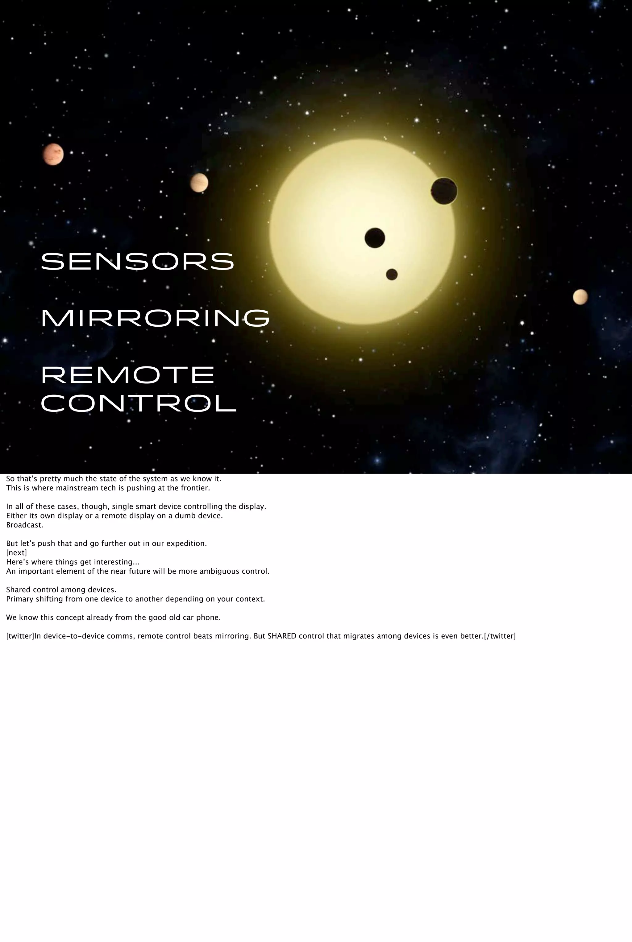 Sensors
Mirroring
Remote
Control
So that’s pretty much the state of the system as we know it.
This is where mainstream tech is pushing at the frontier.
In all of these cases, though, single smart device controlling the display.
Either its own display or a remote display on a dumb device.
Broadcast.
But let’s push that and go further out in our expedition.
[next]
Here’s where things get interesting...
An important element of the near future will be more ambiguous control.
Shared control among devices.
Primary shifting from one device to another depending on your context.
We know this concept already from the good old car phone.
[twitter]In device-to-device comms, remote control beats mirroring. But SHARED control that migrates among devices is even better.[/twitter]
 
