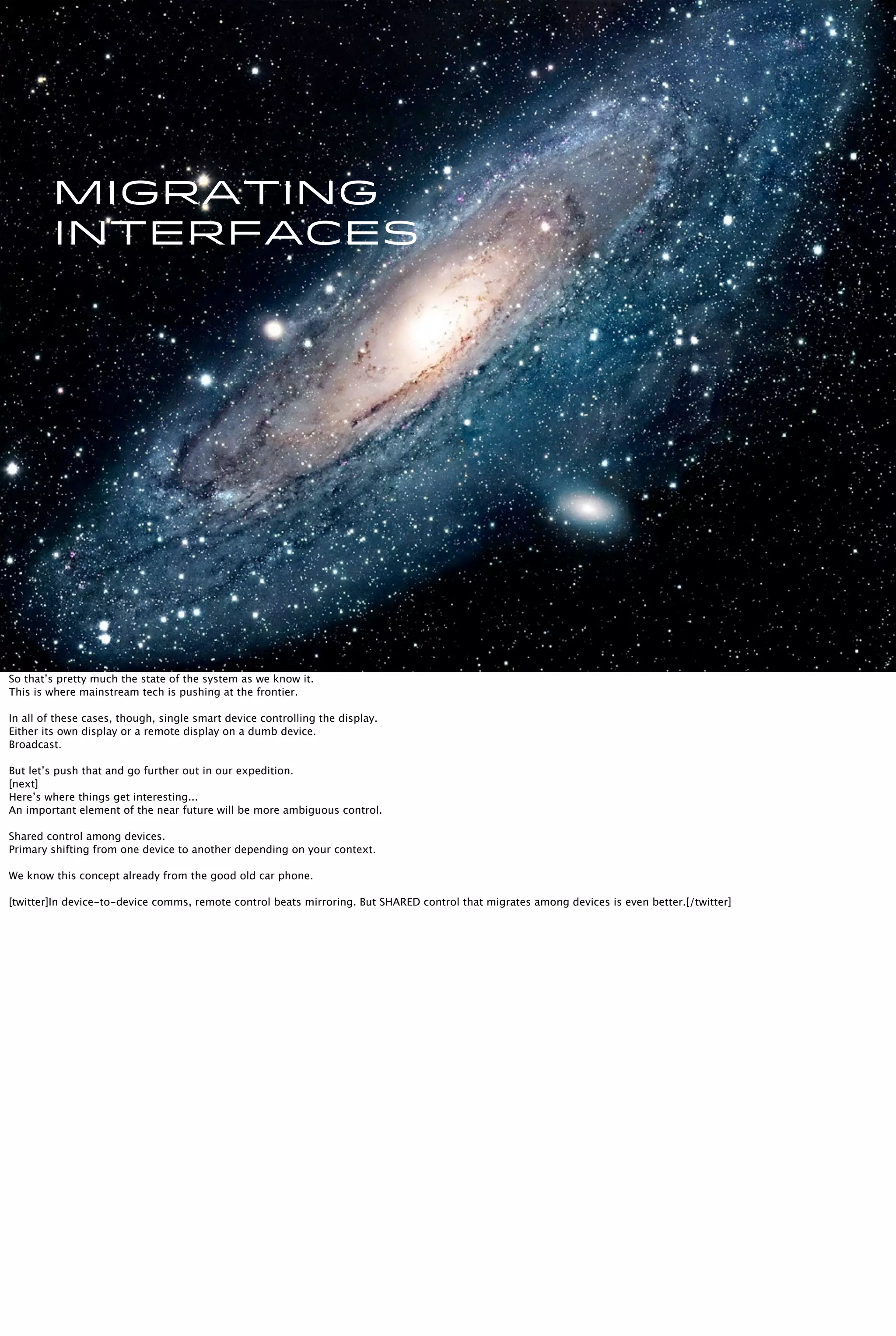 Migrating
interfaces
So that’s pretty much the state of the system as we know it.
This is where mainstream tech is pushing at the frontier.
In all of these cases, though, single smart device controlling the display.
Either its own display or a remote display on a dumb device.
Broadcast.
But let’s push that and go further out in our expedition.
[next]
Here’s where things get interesting...
An important element of the near future will be more ambiguous control.
Shared control among devices.
Primary shifting from one device to another depending on your context.
We know this concept already from the good old car phone.
[twitter]In device-to-device comms, remote control beats mirroring. But SHARED control that migrates among devices is even better.[/twitter]
 