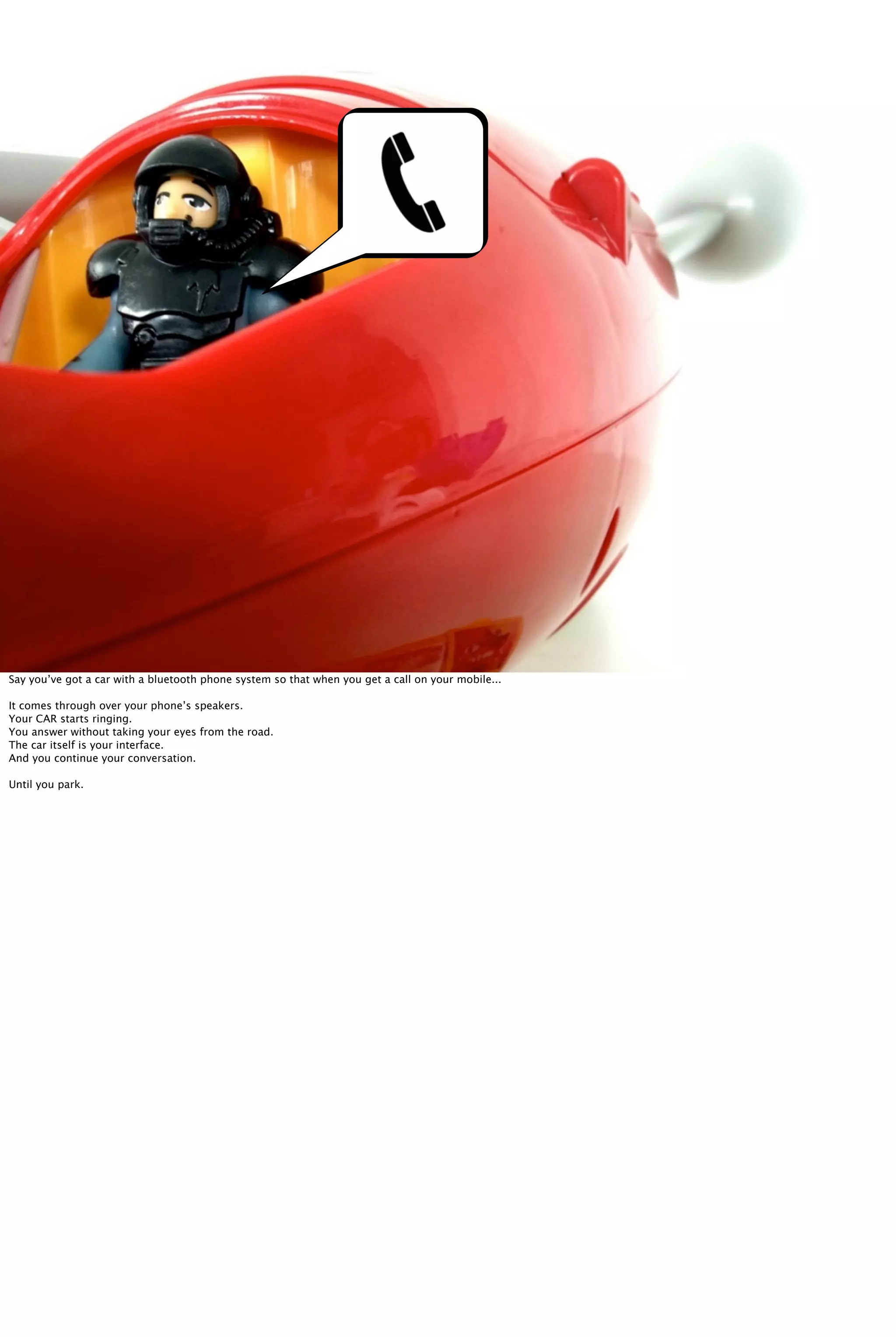 Say you’ve got a car with a bluetooth phone system so that when you get a call on your mobile...
It comes through over your phone’s speakers.
Your CAR starts ringing.
You answer without taking your eyes from the road.
The car itself is your interface.
And you continue your conversation.
Until you park.
 