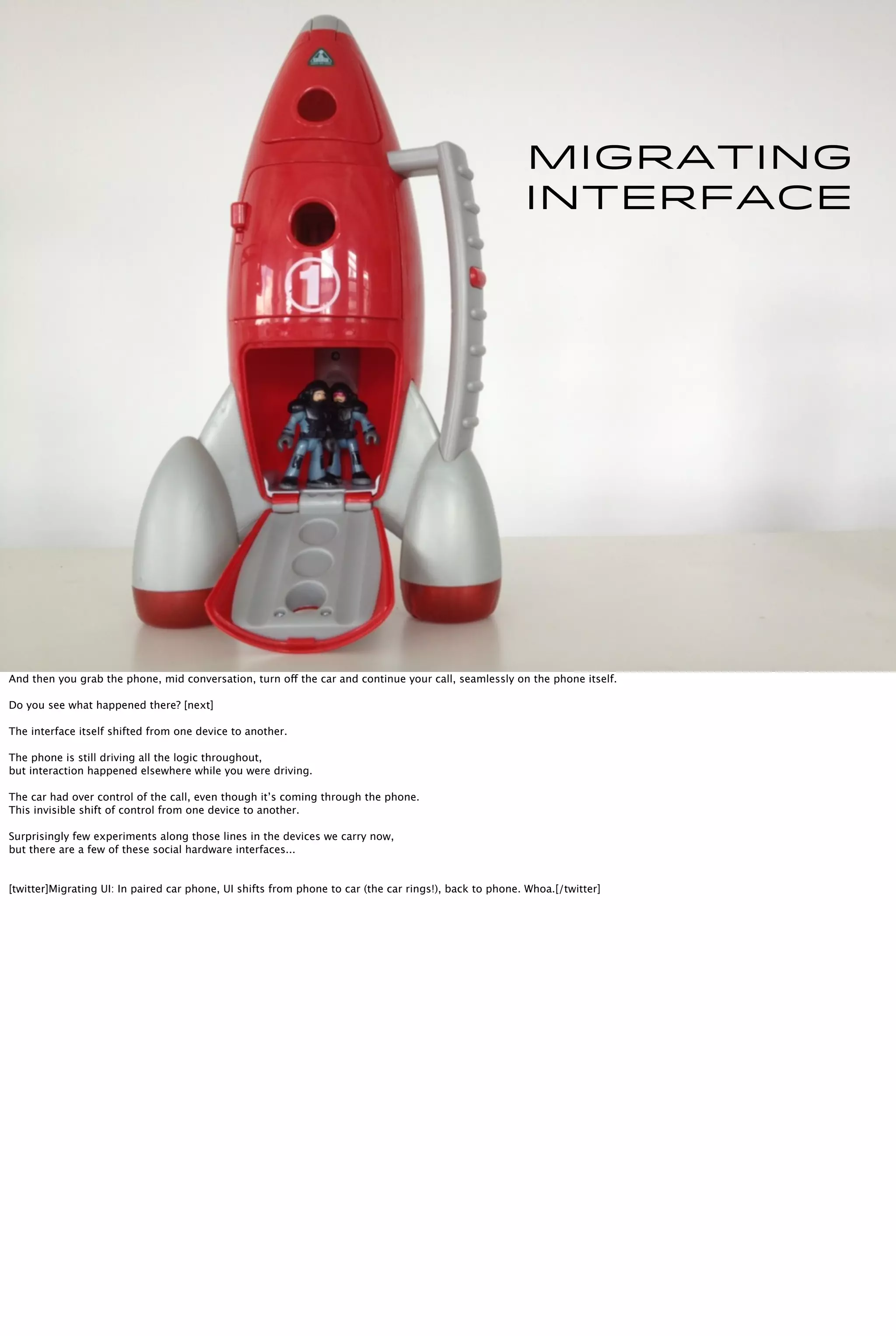 Migrating
interface
And then you grab the phone, mid conversation, turn off the car and continue your call, seamlessly on the phone itself.
Do you see what happened there? [next]
The interface itself shifted from one device to another.
The phone is still driving all the logic throughout,
but interaction happened elsewhere while you were driving.
The car had over control of the call, even though it’s coming through the phone.
This invisible shift of control from one device to another.
Surprisingly few experiments along those lines in the devices we carry now,
but there are a few of these social hardware interfaces...
[twitter]Migrating UI: In paired car phone, UI shifts from phone to car (the car rings!), back to phone. Whoa.[/twitter]
 