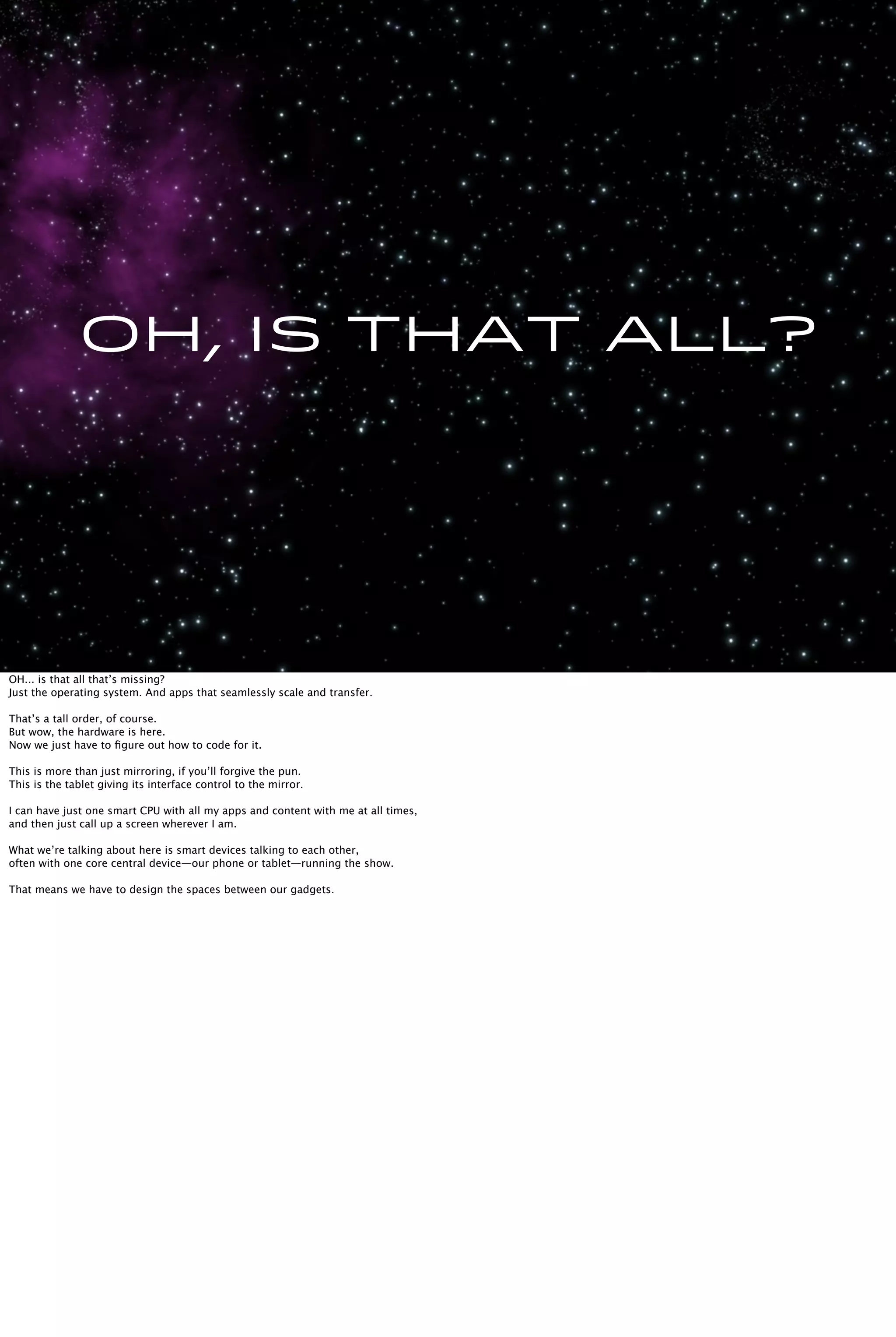 Oh, is that all?
OH... is that all that’s missing?
Just the operating system. And apps that seamlessly scale and transfer.
That’s a tall order, of course.
But wow, the hardware is here.
Now we just have to ﬁgure out how to code for it.
This is more than just mirroring, if you’ll forgive the pun.
This is the tablet giving its interface control to the mirror.
I can have just one smart CPU with all my apps and content with me at all times,
and then just call up a screen wherever I am.
What we’re talking about here is smart devices talking to each other,
often with one core central device—our phone or tablet—running the show.
That means we have to design the spaces between our gadgets.
 