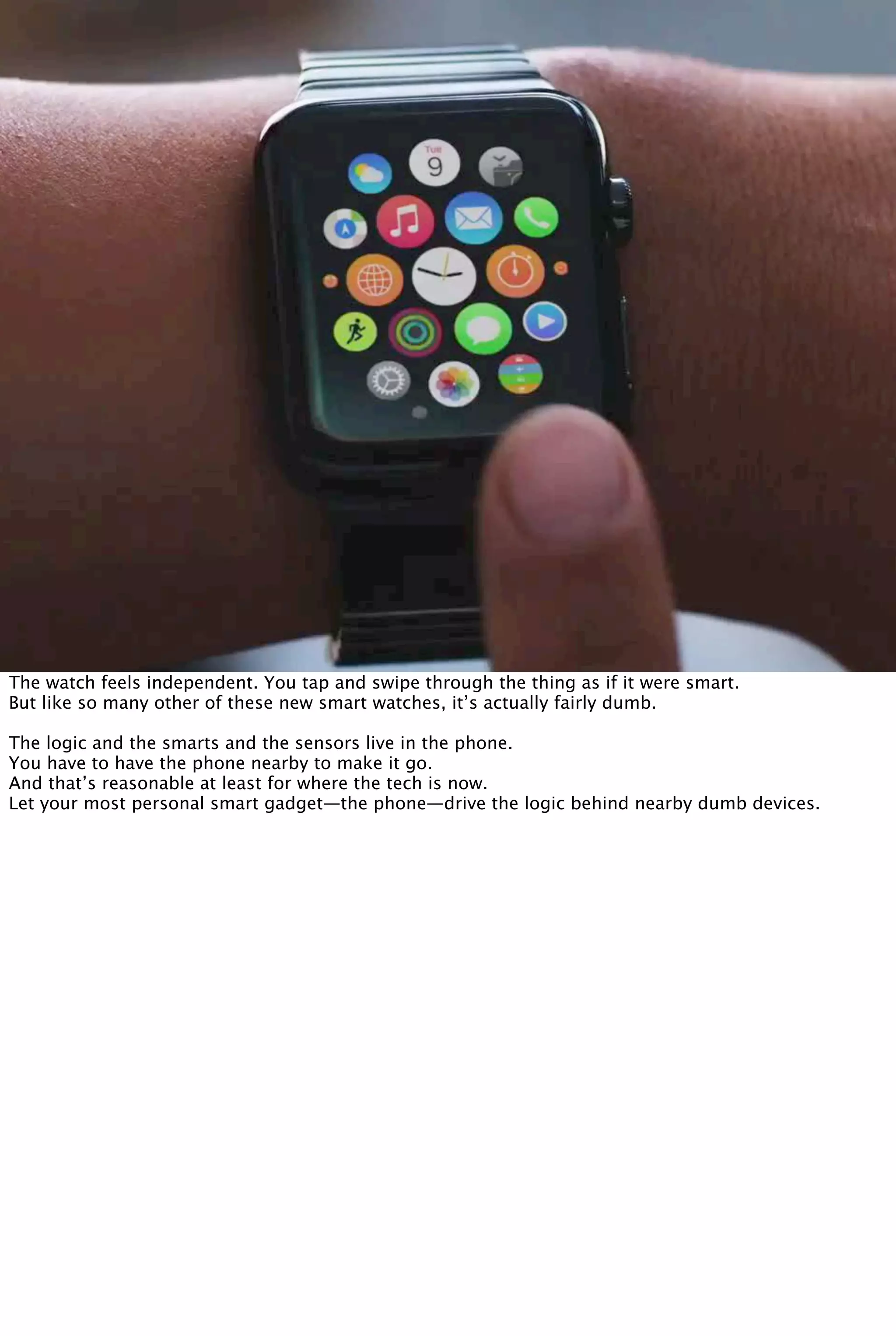 The watch feels independent. You tap and swipe through the thing as if it were smart.
But like so many other of these new smart watches, it’s actually fairly dumb.
The logic and the smarts and the sensors live in the phone.
You have to have the phone nearby to make it go.
And that’s reasonable at least for where the tech is now.
Let your most personal smart gadget—the phone—drive the logic behind nearby dumb devices.
 