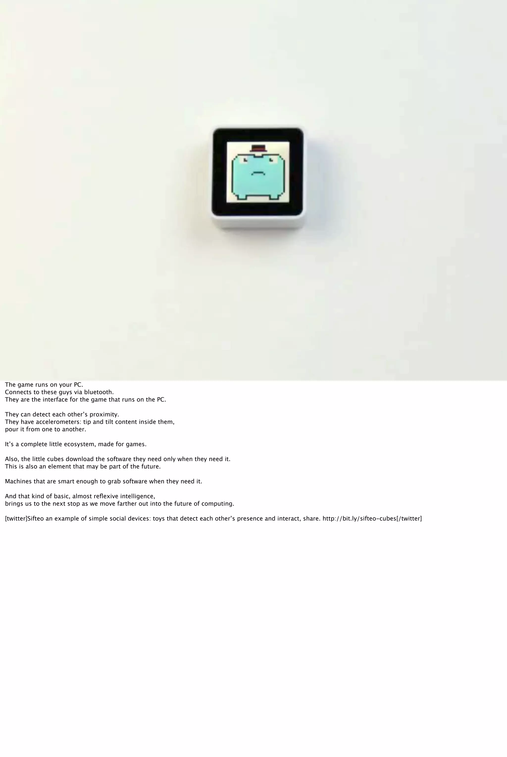 Sifteo
The game runs on your PC.
Connects to these guys via bluetooth.
They are the interface for the game that runs on the PC.
They can detect each other’s proximity.
They have accelerometers: tip and tilt content inside them,
pour it from one to another.
It’s a complete little ecosystem, made for games.
Also, the little cubes download the software they need only when they need it.
This is also an element that may be part of the future.
Machines that are smart enough to grab software when they need it.
And that kind of basic, almost reﬂexive intelligence,
brings us to the next stop as we move farther out into the future of computing.
[twitter]Sifteo an example of simple social devices: toys that detect each other’s presence and interact, share. http://bit.ly/sifteo-cubes[/twitter]
 