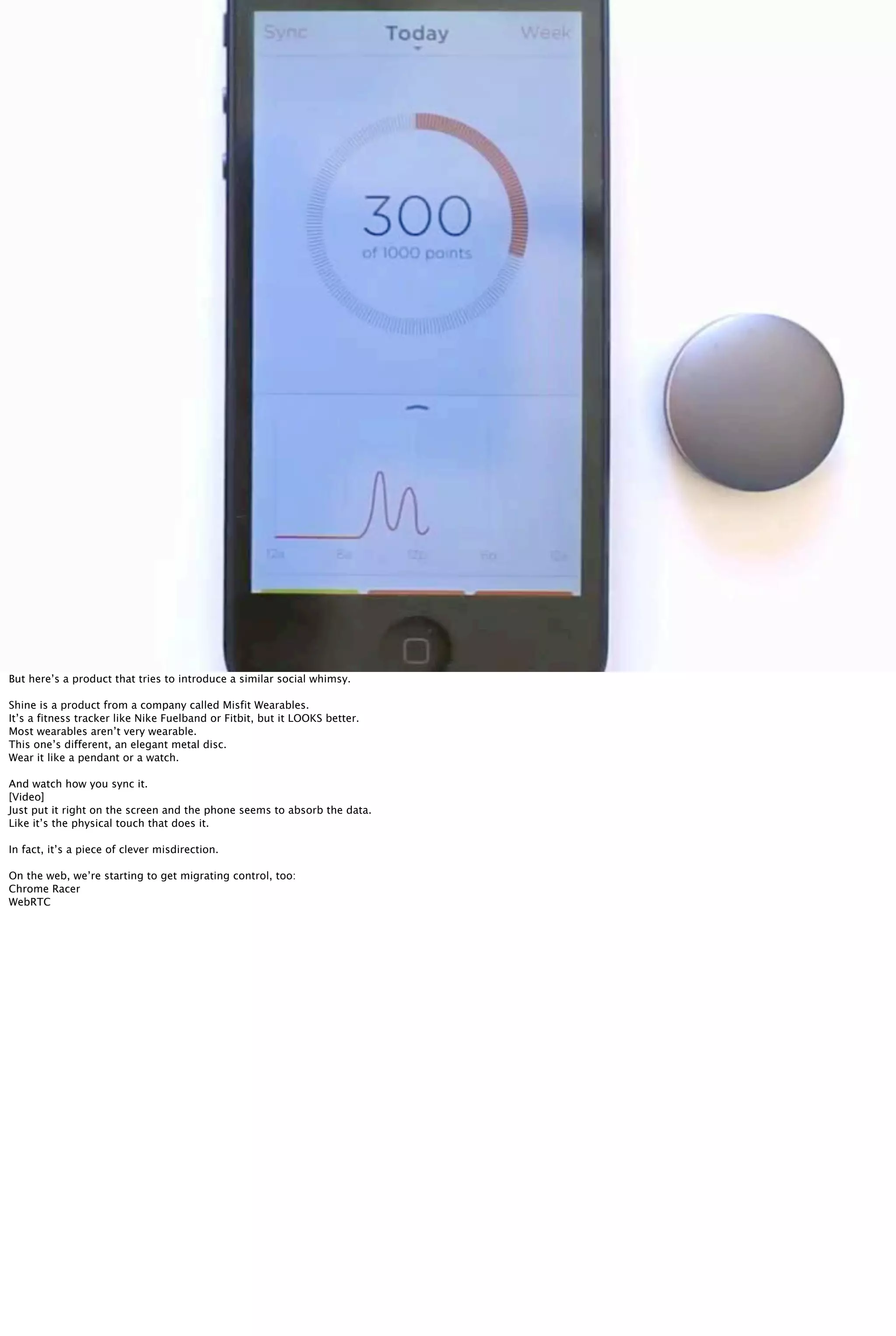 Misfit Shine
But here’s a product that tries to introduce a similar social whimsy.
Shine is a product from a company called Misfit Wearables.
It’s a fitness tracker like Nike Fuelband or Fitbit, but it LOOKS better.
Most wearables aren’t very wearable.
This one’s different, an elegant metal disc.
Wear it like a pendant or a watch.
And watch how you sync it.
[Video]
Just put it right on the screen and the phone seems to absorb the data.
Like it’s the physical touch that does it.
In fact, it’s a piece of clever misdirection.
On the web, we’re starting to get migrating control, too:
Chrome Racer
WebRTC
 