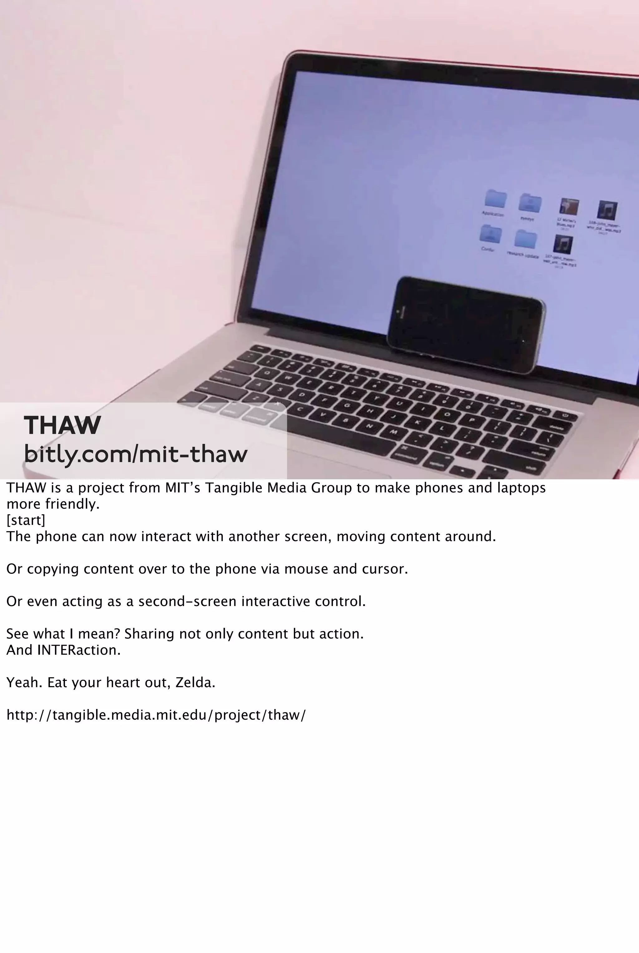 THAW
bitly.com/mit-thaw
THAW is a project from MIT’s Tangible Media Group to make phones and laptops
more friendly.
[start]
The phone can now interact with another screen, moving content around.
Or copying content over to the phone via mouse and cursor.
Or even acting as a second-screen interactive control.
See what I mean? Sharing not only content but action.
And INTERaction.
Yeah. Eat your heart out, Zelda.
http://tangible.media.mit.edu/project/thaw/
 