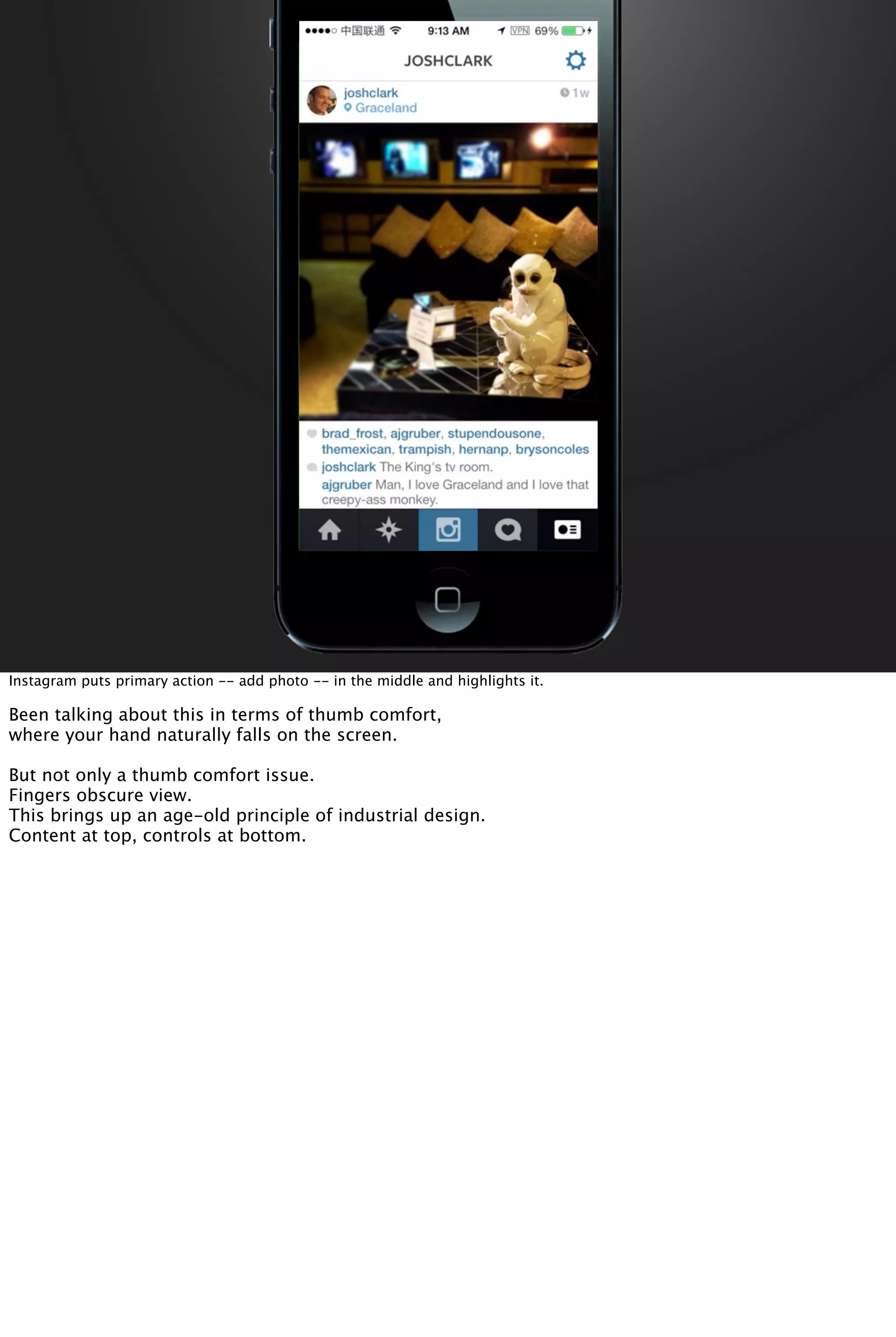 Instagram puts primary action -- add photo -- in the middle and highlights it.
Been talking about this in terms of thumb comfort,
where your hand naturally falls on the screen.
But not only a thumb comfort issue.
Fingers obscure view.
This brings up an age-old principle of industrial design.
Content at top, controls at bottom.
 