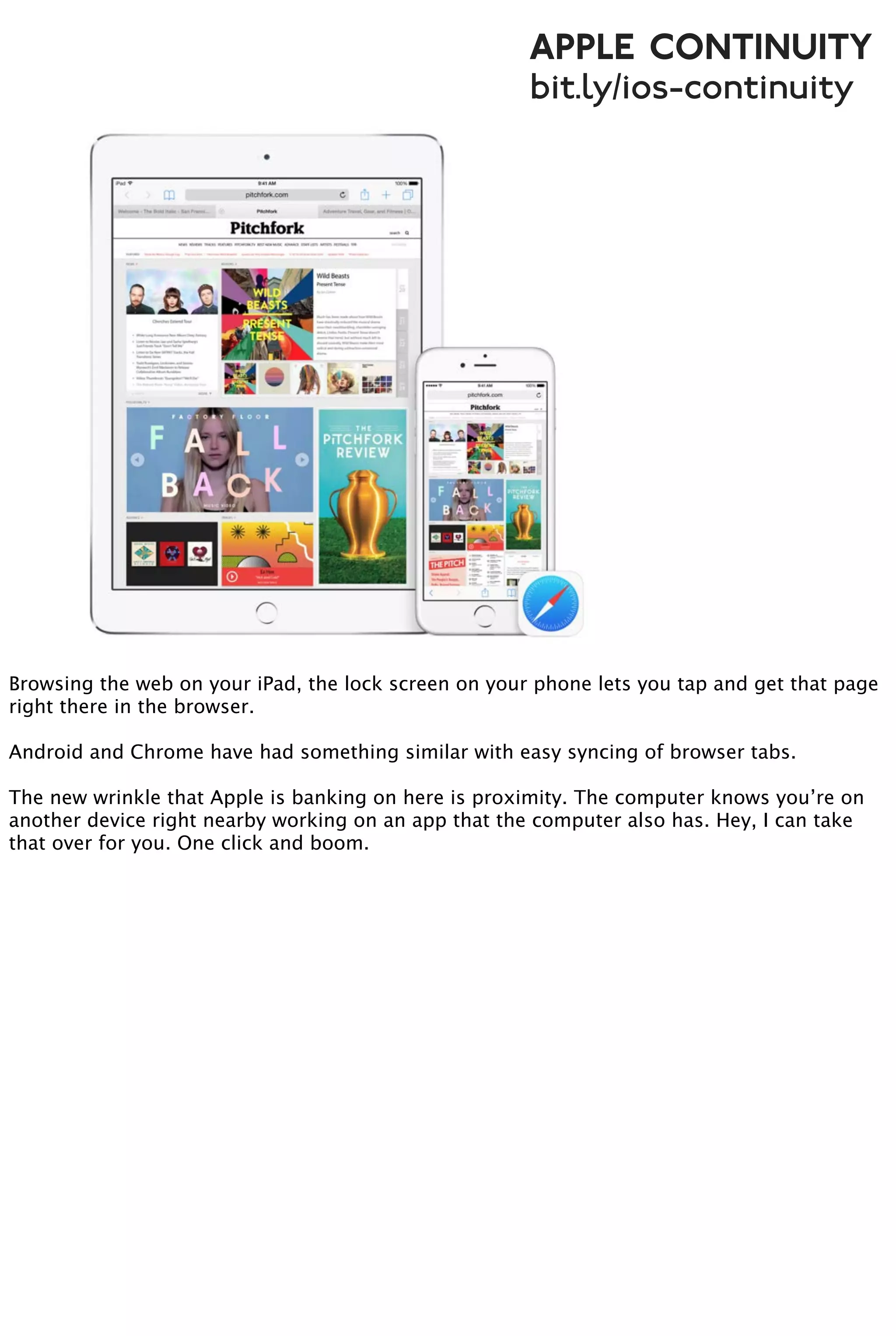 Apple Continuity
bit.ly/ios-continuity
Browsing the web on your iPad, the lock screen on your phone lets you tap and get that page
right there in the browser.
Android and Chrome have had something similar with easy syncing of browser tabs.
The new wrinkle that Apple is banking on here is proximity. The computer knows you’re on
another device right nearby working on an app that the computer also has. Hey, I can take
that over for you. One click and boom.
 