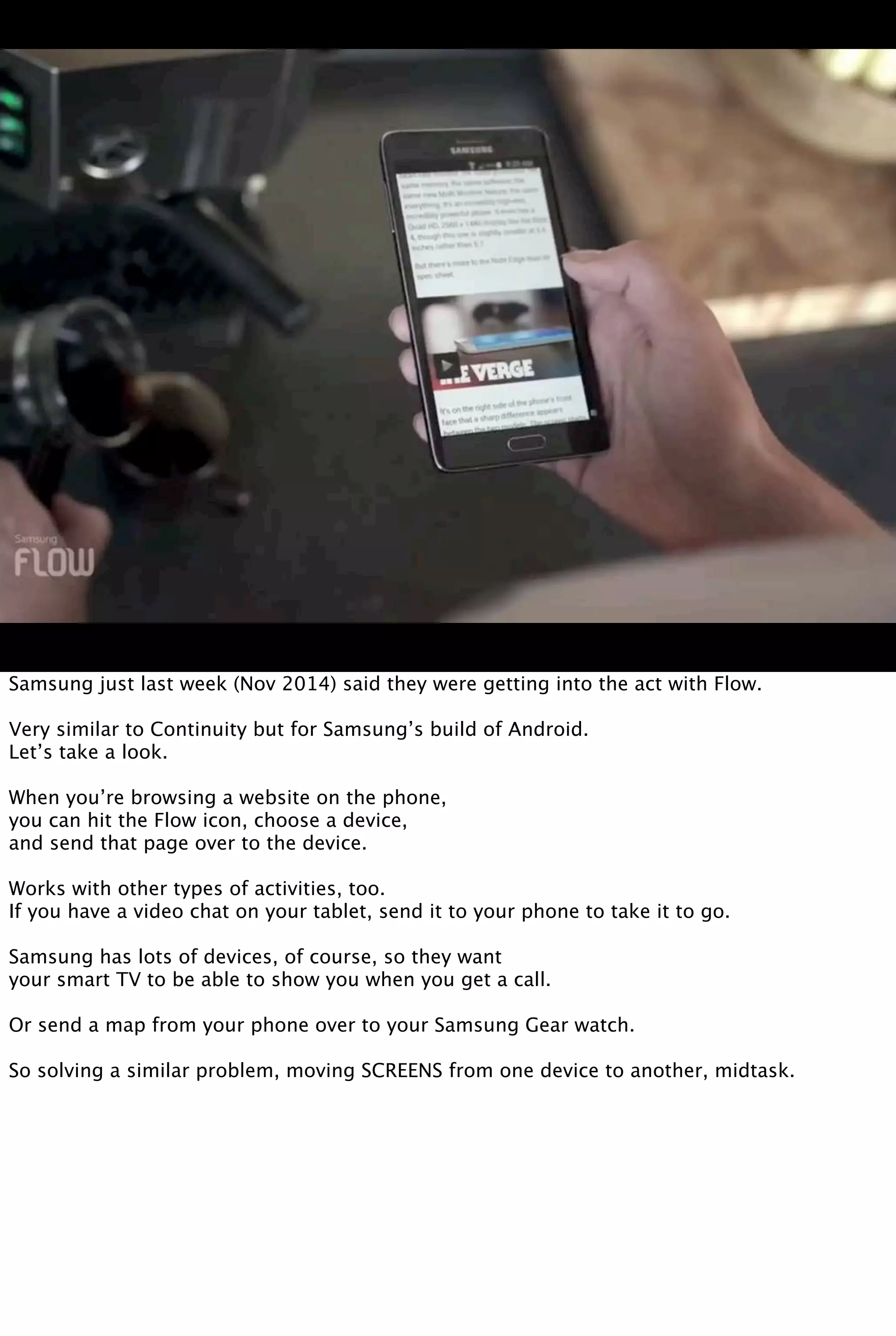Samsung just last week (Nov 2014) said they were getting into the act with Flow.
Very similar to Continuity but for Samsung’s build of Android.
Let’s take a look.
When you’re browsing a website on the phone,
you can hit the Flow icon, choose a device,
and send that page over to the device.
Works with other types of activities, too.
If you have a video chat on your tablet, send it to your phone to take it to go.
Samsung has lots of devices, of course, so they want
your smart TV to be able to show you when you get a call.
Or send a map from your phone over to your Samsung Gear watch.
So solving a similar problem, moving SCREENS from one device to another, midtask.
 