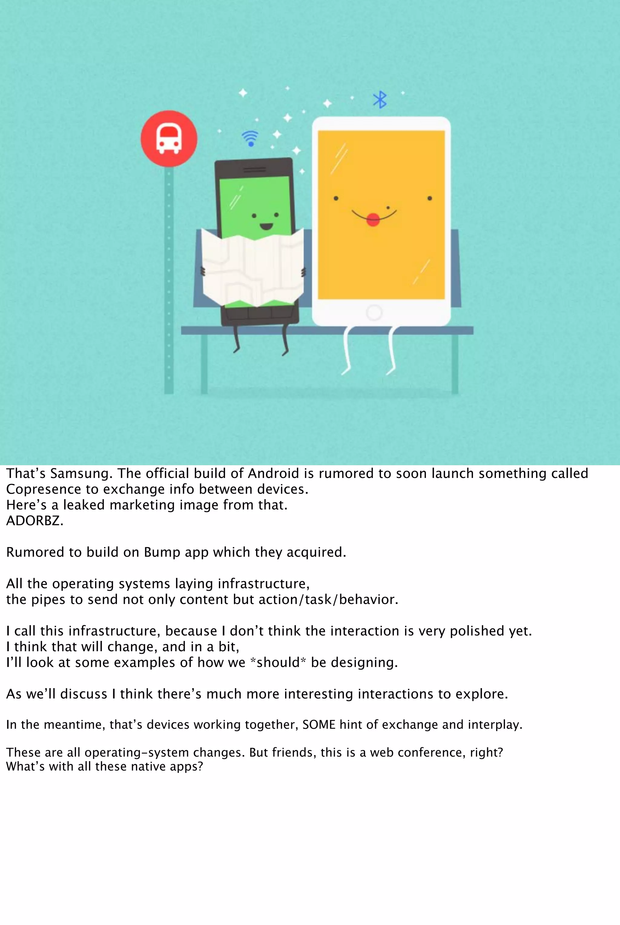 That’s Samsung. The official build of Android is rumored to soon launch something called
Copresence to exchange info between devices.
Here’s a leaked marketing image from that.
ADORBZ.
Rumored to build on Bump app which they acquired.
All the operating systems laying infrastructure,
the pipes to send not only content but action/task/behavior.
I call this infrastructure, because I don’t think the interaction is very polished yet.
I think that will change, and in a bit,
I’ll look at some examples of how we *should* be designing.
As we’ll discuss I think there’s much more interesting interactions to explore.
In the meantime, that’s devices working together, SOME hint of exchange and interplay.
These are all operating-system changes. But friends, this is a web conference, right?
What’s with all these native apps?
 