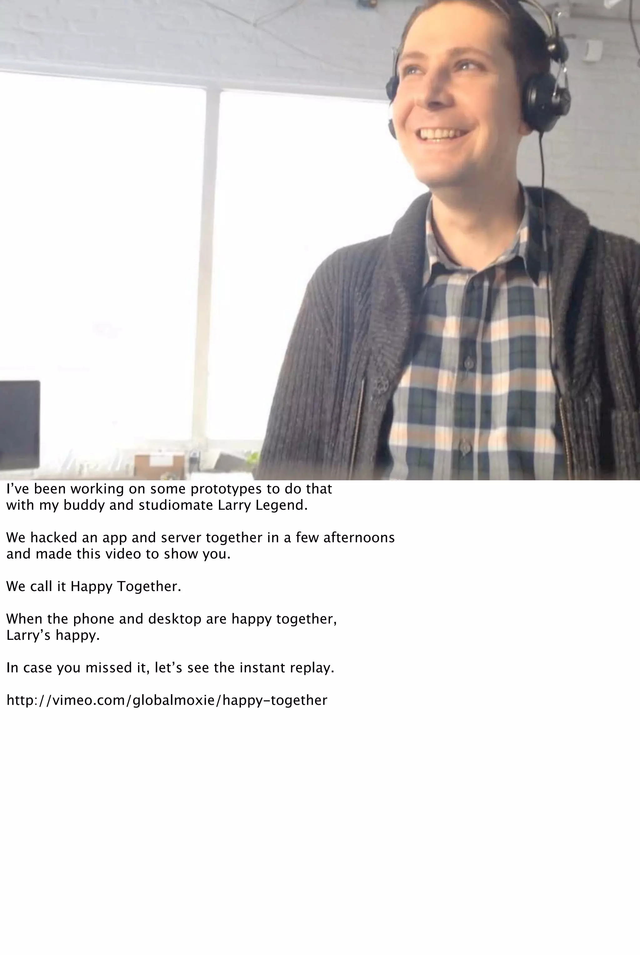 I’ve been working on some prototypes to do that
with my buddy and studiomate Larry Legend.
We hacked an app and server together in a few afternoons
and made this video to show you.
We call it Happy Together.
When the phone and desktop are happy together,
Larry’s happy.
In case you missed it, let’s see the instant replay.
http://vimeo.com/globalmoxie/happy-together
 