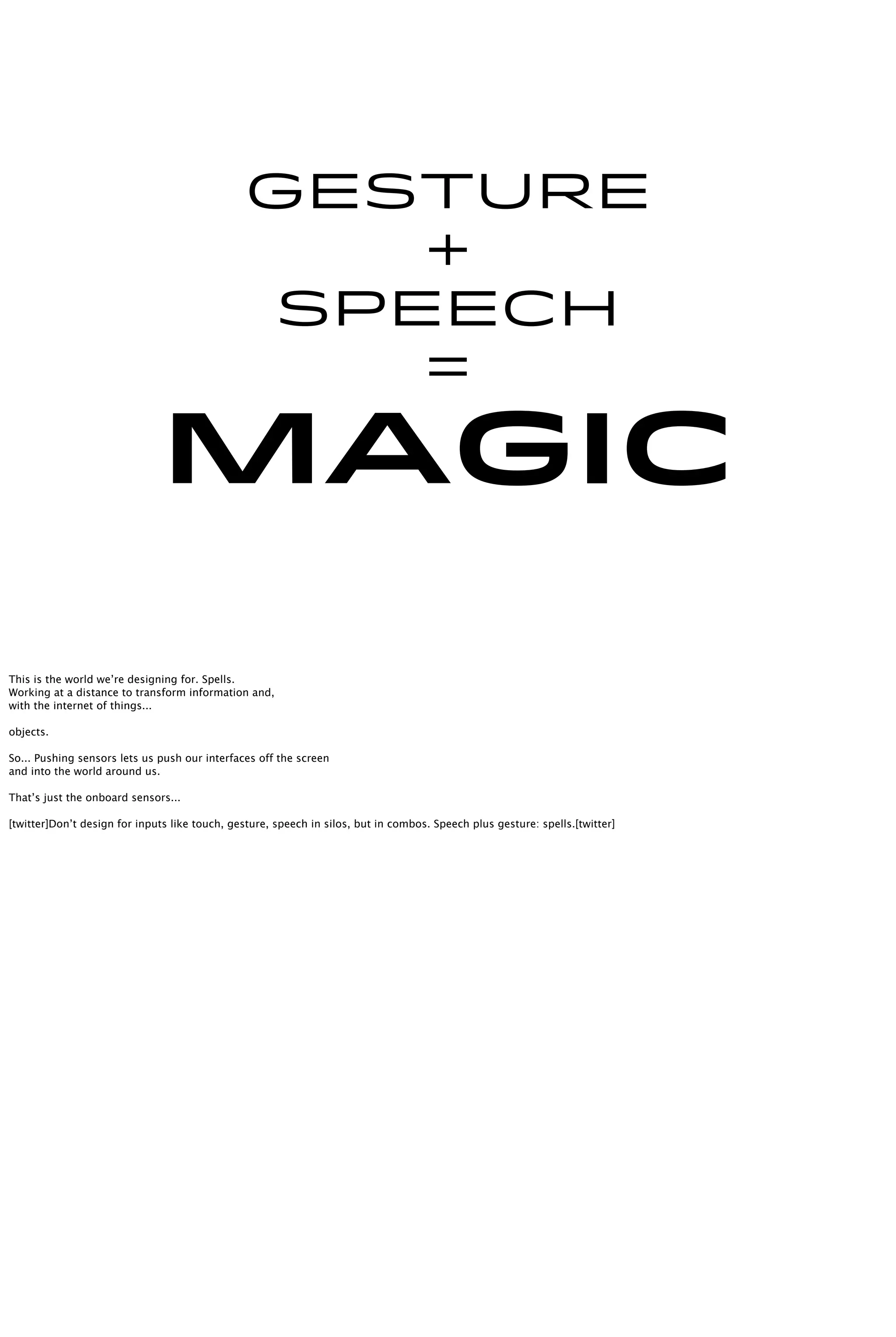 Gesture
+
speech
=
Magic
This is the world we’re designing for. Spells.
Working at a distance to transform information and,
with the internet of things...
objects.
So... Pushing sensors lets us push our interfaces off the screen
and into the world around us.
That’s just the onboard sensors...
[twitter]Don’t design for inputs like touch, gesture, speech in silos, but in combos. Speech plus gesture: spells.[twitter]
 