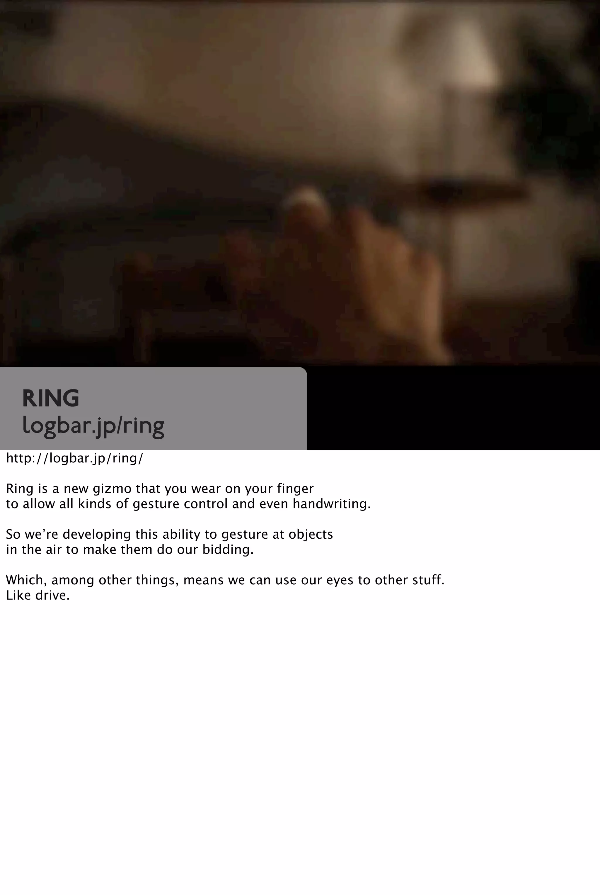 Ring
logbar.jp/ring
http://logbar.jp/ring/
Ring is a new gizmo that you wear on your finger
to allow all kinds of gesture control and even handwriting.
So we’re developing this ability to gesture at objects
in the air to make them do our bidding.
Which, among other things, means we can use our eyes to other stuff.
Like drive.
 
