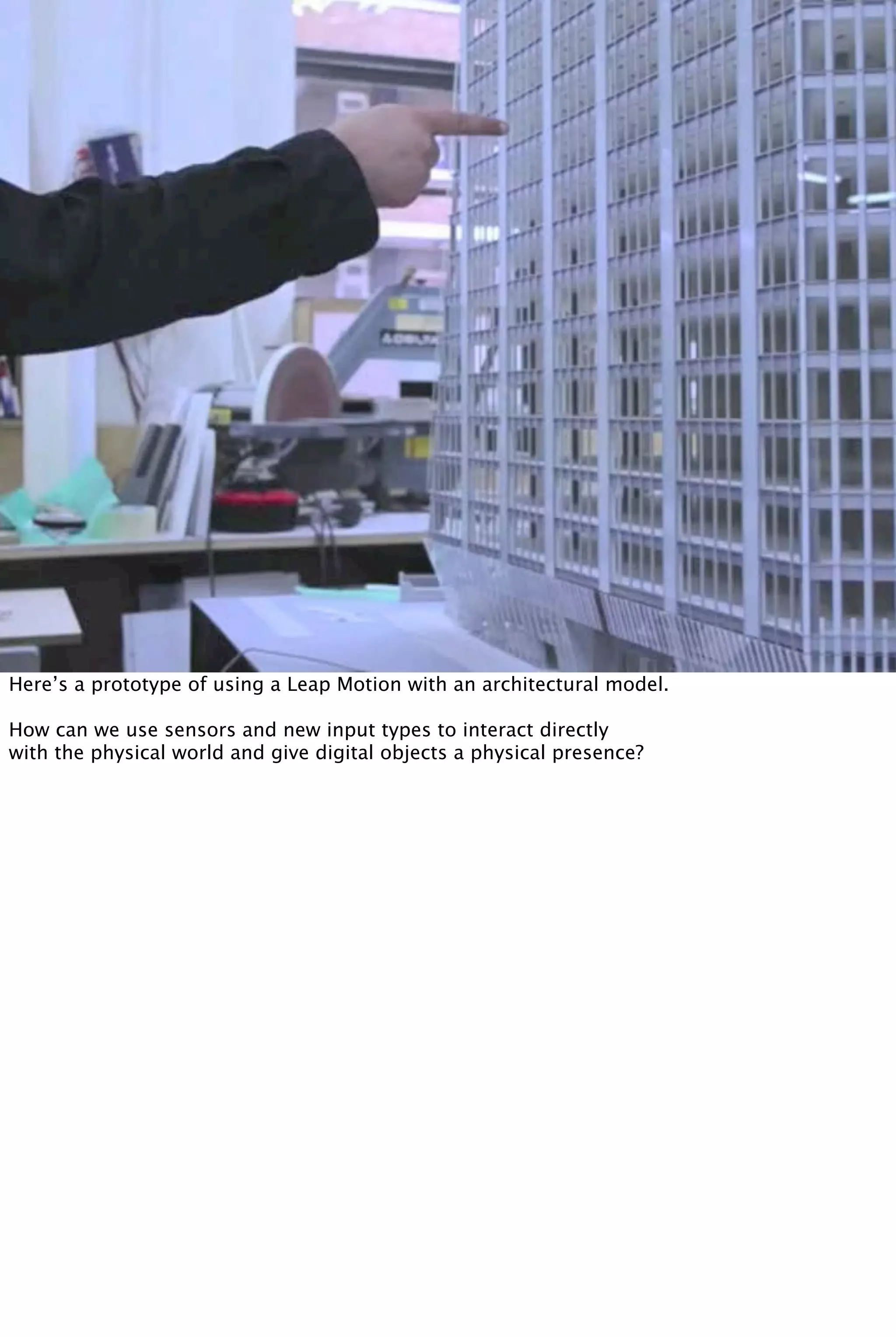 Here’s a prototype of using a Leap Motion with an architectural model.
How can we use sensors and new input types to interact directly
with the physical world and give digital objects a physical presence?
 