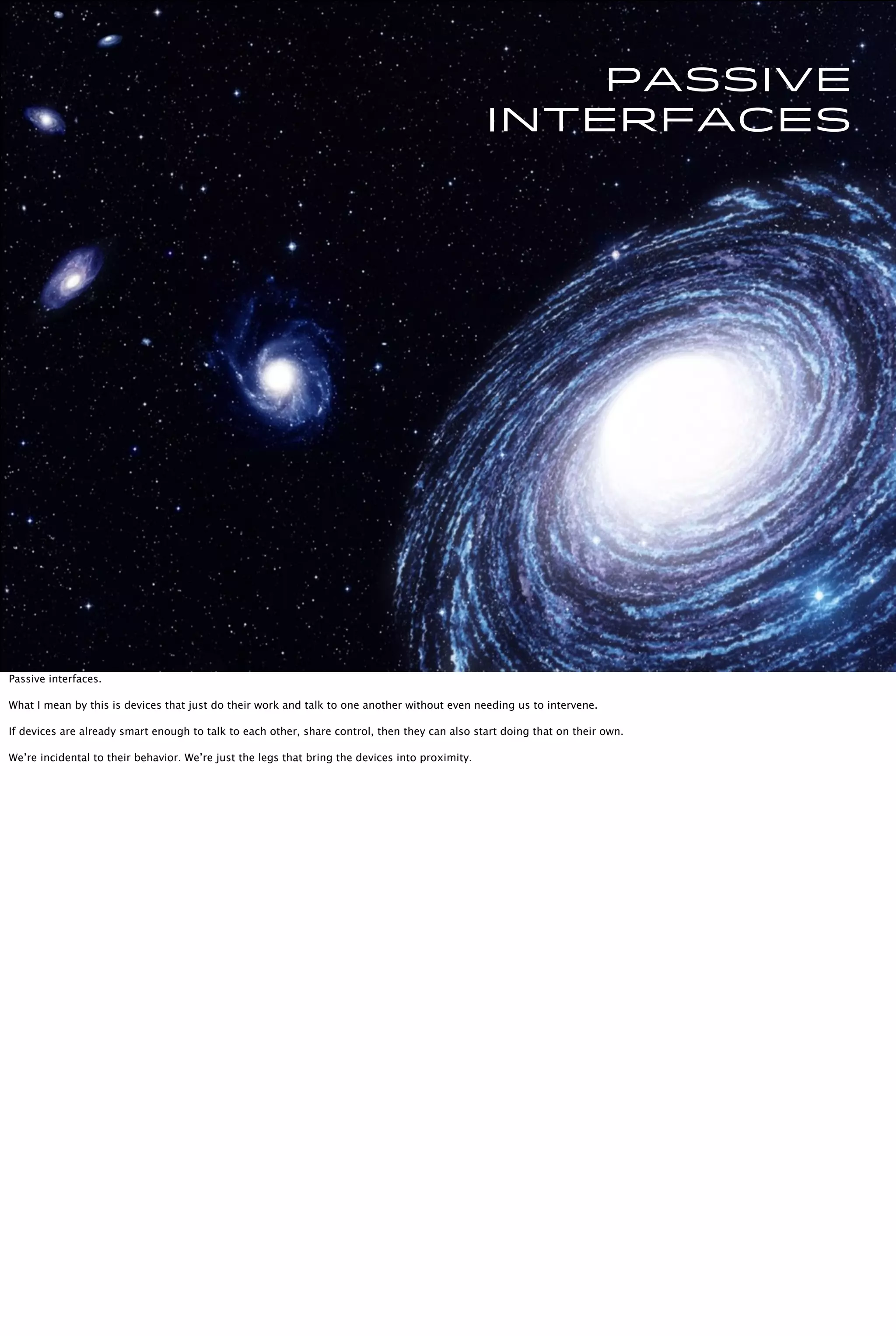 Passive
interfaces
Passive interfaces.
What I mean by this is devices that just do their work and talk to one another without even needing us to intervene.
If devices are already smart enough to talk to each other, share control, then they can also start doing that on their own.
We’re incidental to their behavior. We’re just the legs that bring the devices into proximity.
 