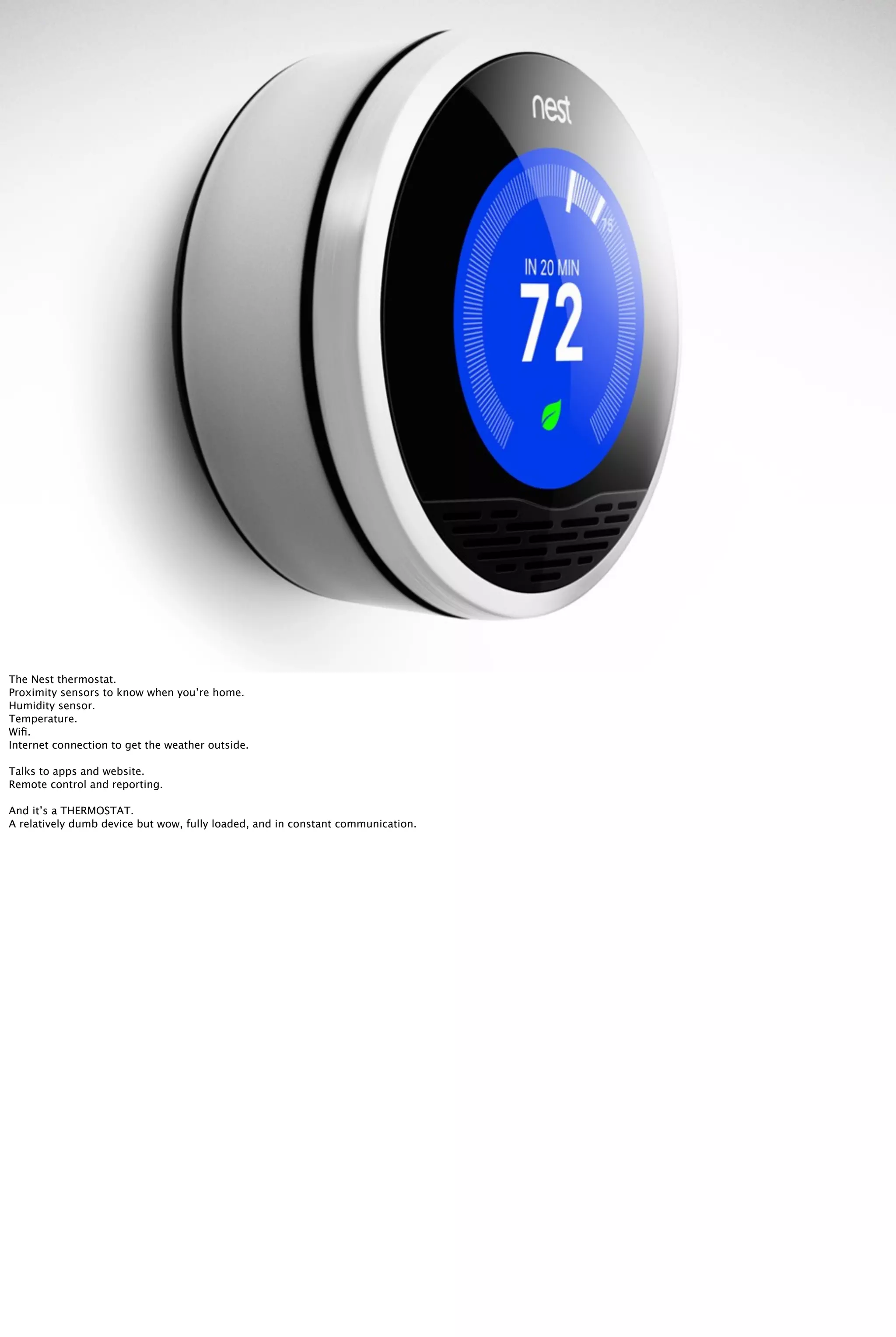 The Nest thermostat.
Proximity sensors to know when you’re home.
Humidity sensor.
Temperature.
Wiﬁ.
Internet connection to get the weather outside.
Talks to apps and website.
Remote control and reporting.
And it’s a THERMOSTAT.
A relatively dumb device but wow, fully loaded, and in constant communication.
 