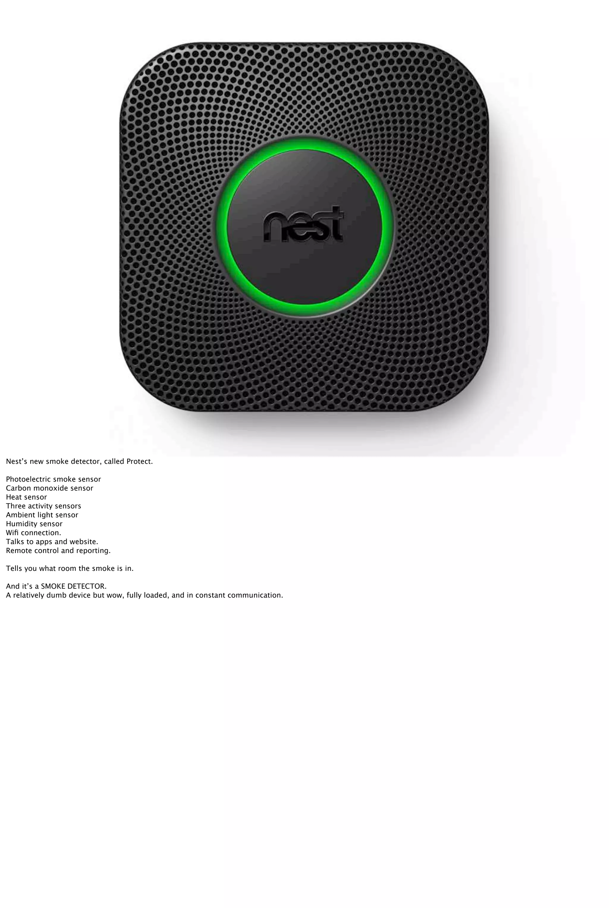 Nest’s new smoke detector, called Protect.
Photoelectric smoke sensor
Carbon monoxide sensor
Heat sensor
Three activity sensors
Ambient light sensor
Humidity sensor
Wiﬁ connection.
Talks to apps and website.
Remote control and reporting.
Tells you what room the smoke is in.
And it’s a SMOKE DETECTOR.
A relatively dumb device but wow, fully loaded, and in constant communication.
 