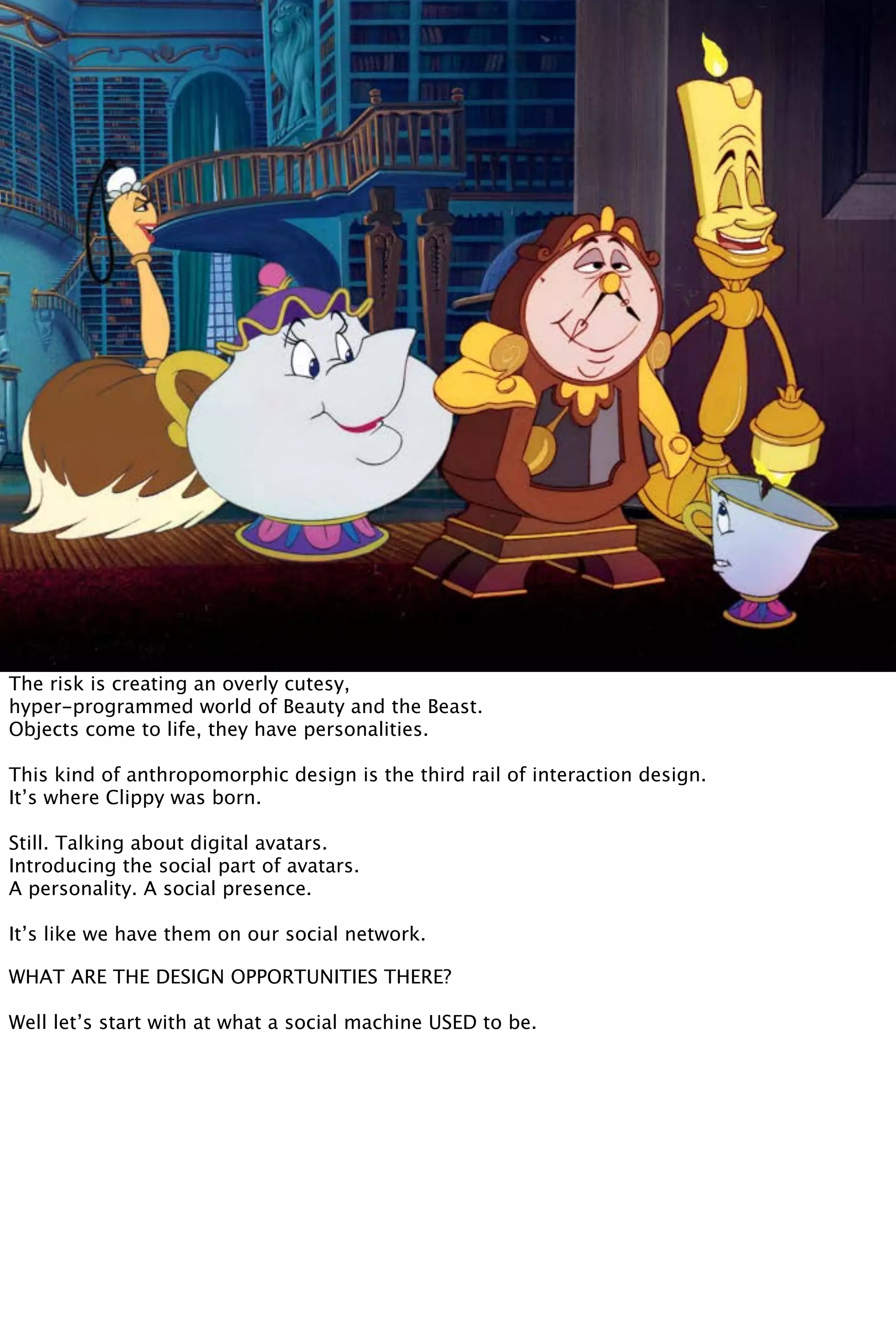 The risk is creating an overly cutesy,
hyper-programmed world of Beauty and the Beast.
Objects come to life, they have personalities.
This kind of anthropomorphic design is the third rail of interaction design.
It’s where Clippy was born.
Still. Talking about digital avatars.
Introducing the social part of avatars.
A personality. A social presence.
It’s like we have them on our social network.
WHAT ARE THE DESIGN OPPORTUNITIES THERE?
Well let’s start with at what a social machine USED to be.
 