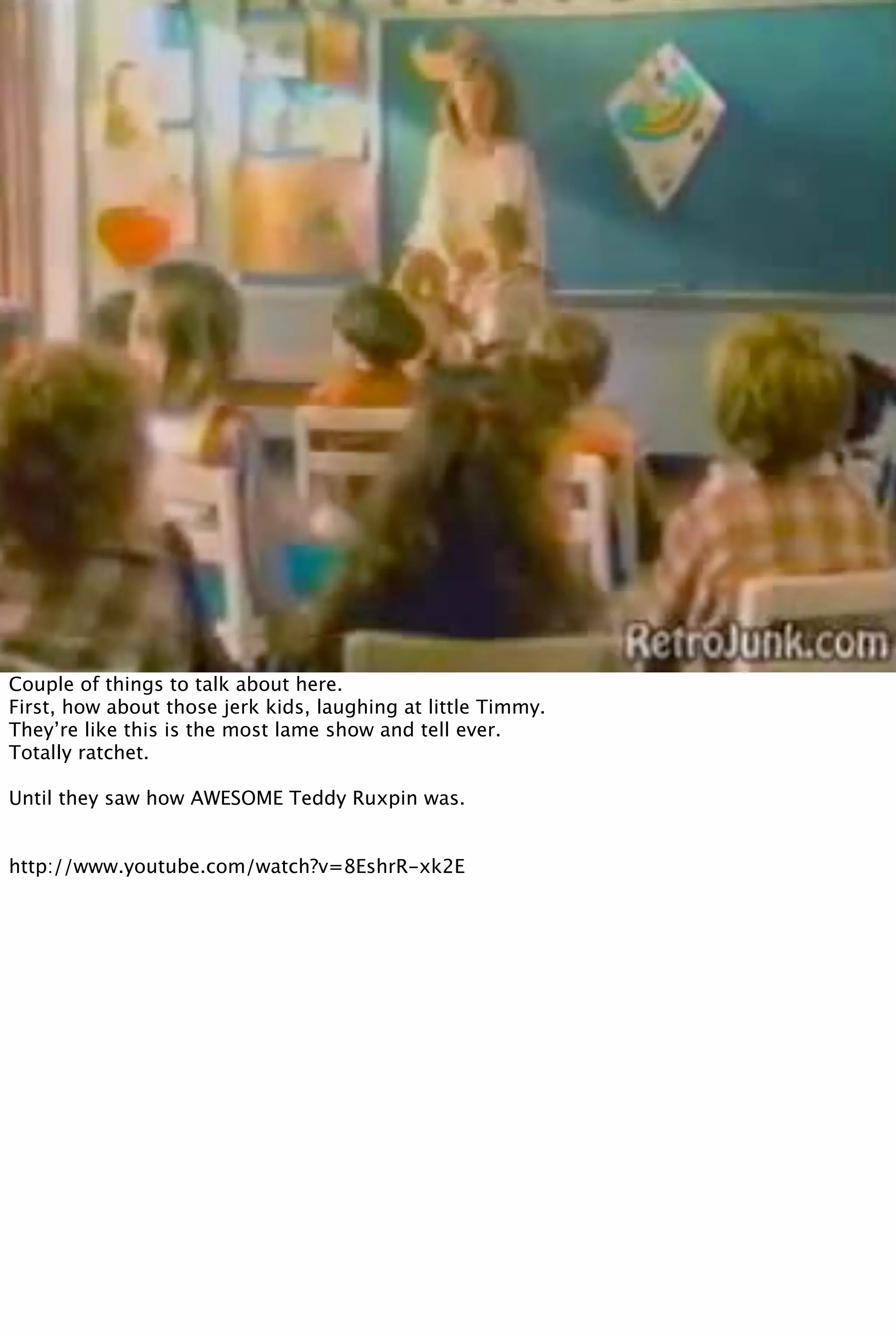Couple of things to talk about here.
First, how about those jerk kids, laughing at little Timmy.
They’re like this is the most lame show and tell ever.
Totally ratchet.
Until they saw how AWESOME Teddy Ruxpin was.
http://www.youtube.com/watch?v=8EshrR-xk2E
 