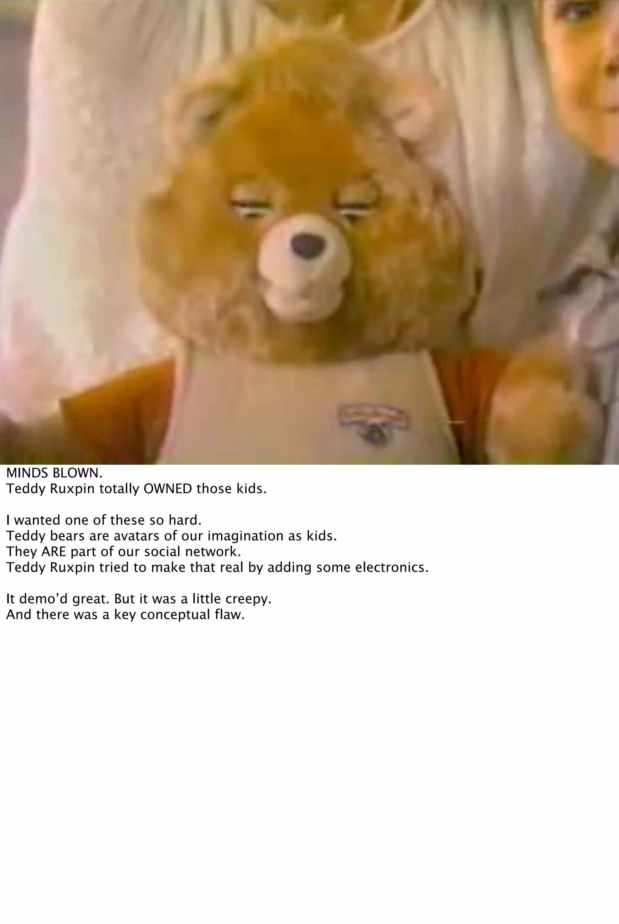 MINDS BLOWN.
Teddy Ruxpin totally OWNED those kids.
I wanted one of these so hard.
Teddy bears are avatars of our imagination as kids.
They ARE part of our social network.
Teddy Ruxpin tried to make that real by adding some electronics.
It demo’d great. But it was a little creepy.
And there was a key conceptual flaw.
 