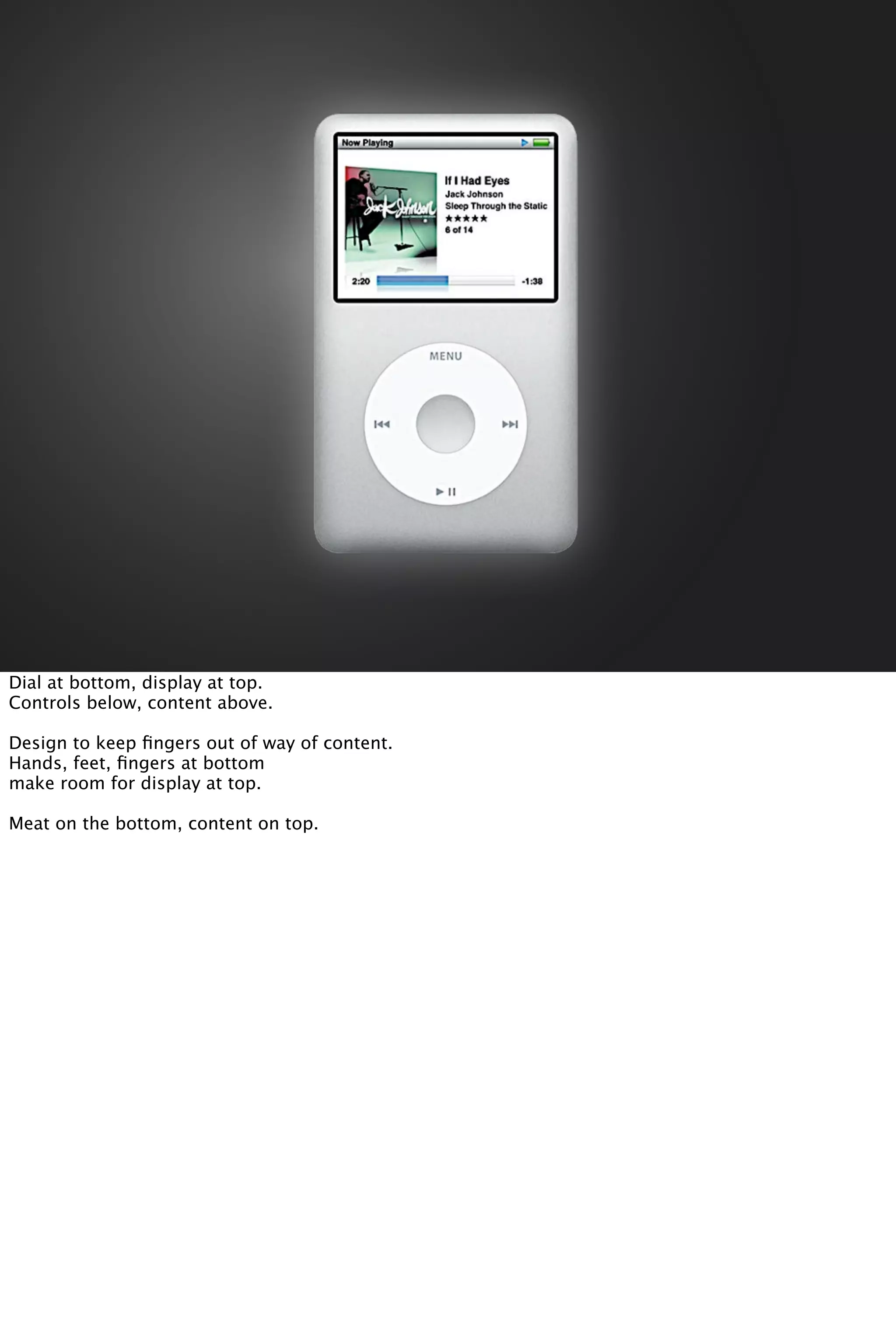 Dial at bottom, display at top.
Controls below, content above.
Design to keep ﬁngers out of way of content.
Hands, feet, ﬁngers at bottom
make room for display at top.
Meat on the bottom, content on top.
 