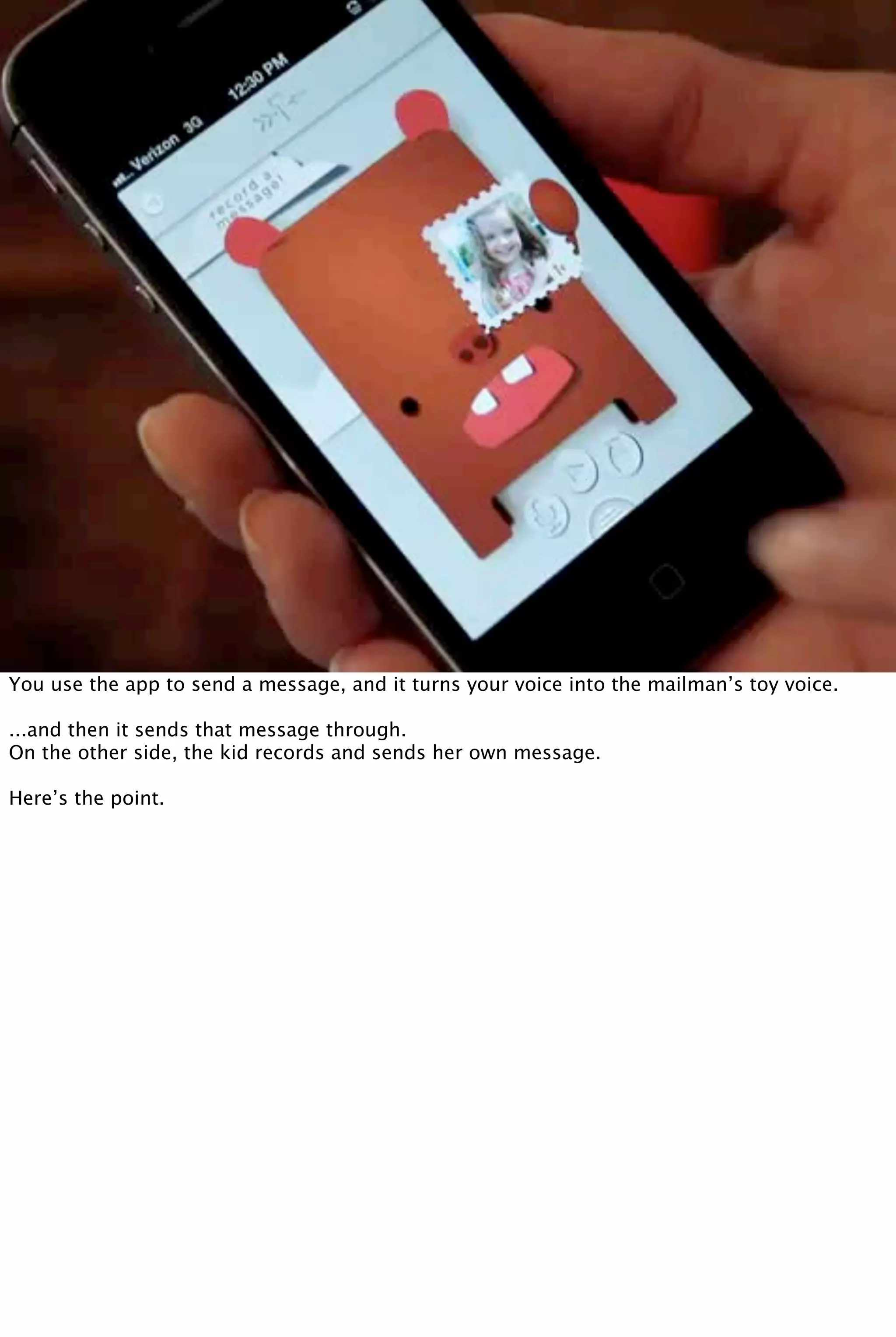 You use the app to send a message, and it turns your voice into the mailman’s toy voice.
...and then it sends that message through.
On the other side, the kid records and sends her own message.
Here’s the point.
 
