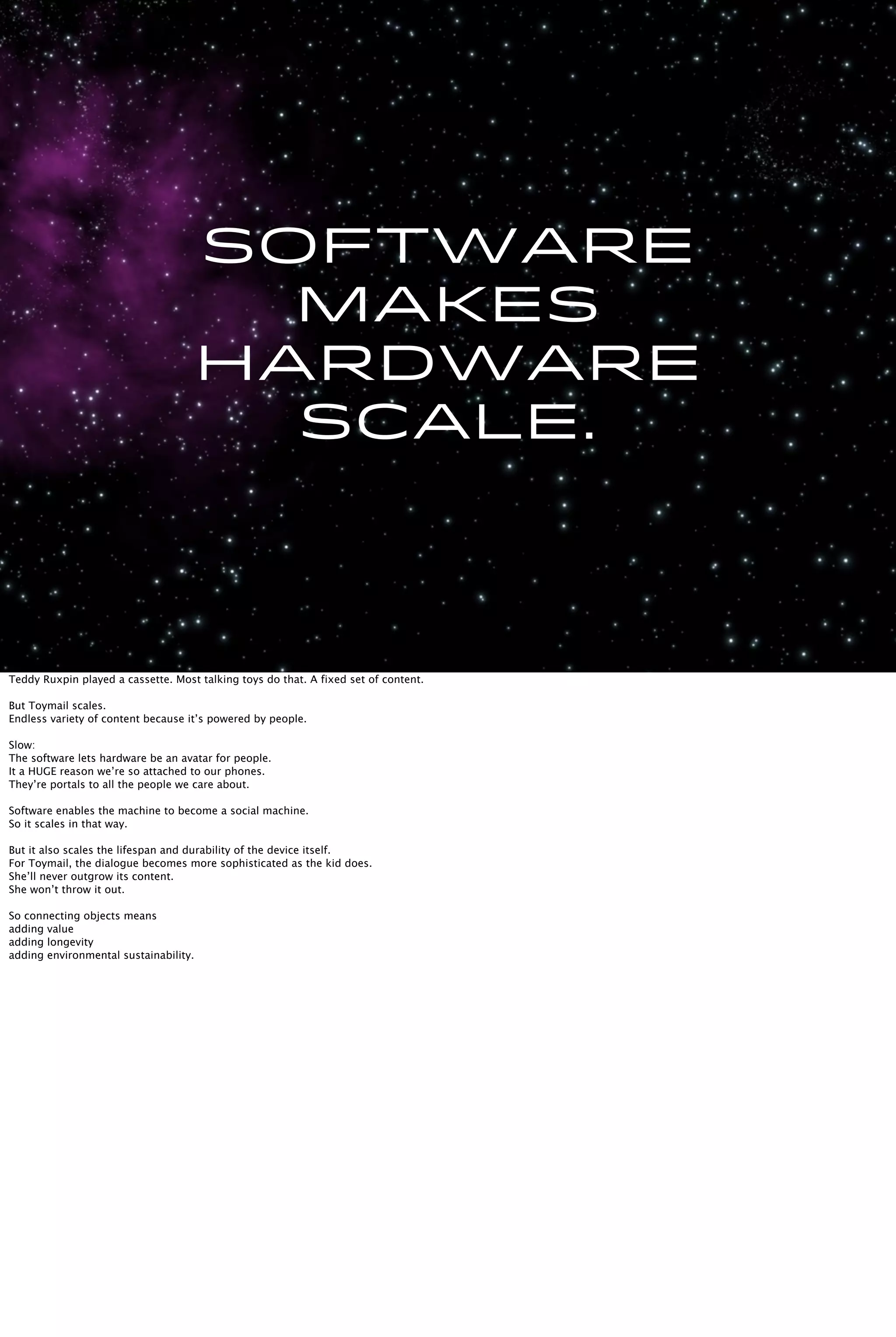 Software
makes
hardware
scale.
Teddy Ruxpin played a cassette. Most talking toys do that. A fixed set of content.
But Toymail scales.
Endless variety of content because it’s powered by people.
Slow:
The software lets hardware be an avatar for people.
It a HUGE reason we’re so attached to our phones.
They’re portals to all the people we care about.
Software enables the machine to become a social machine.
So it scales in that way.
But it also scales the lifespan and durability of the device itself.
For Toymail, the dialogue becomes more sophisticated as the kid does.
She’ll never outgrow its content.
She won’t throw it out.
So connecting objects means
adding value
adding longevity
adding environmental sustainability.
 