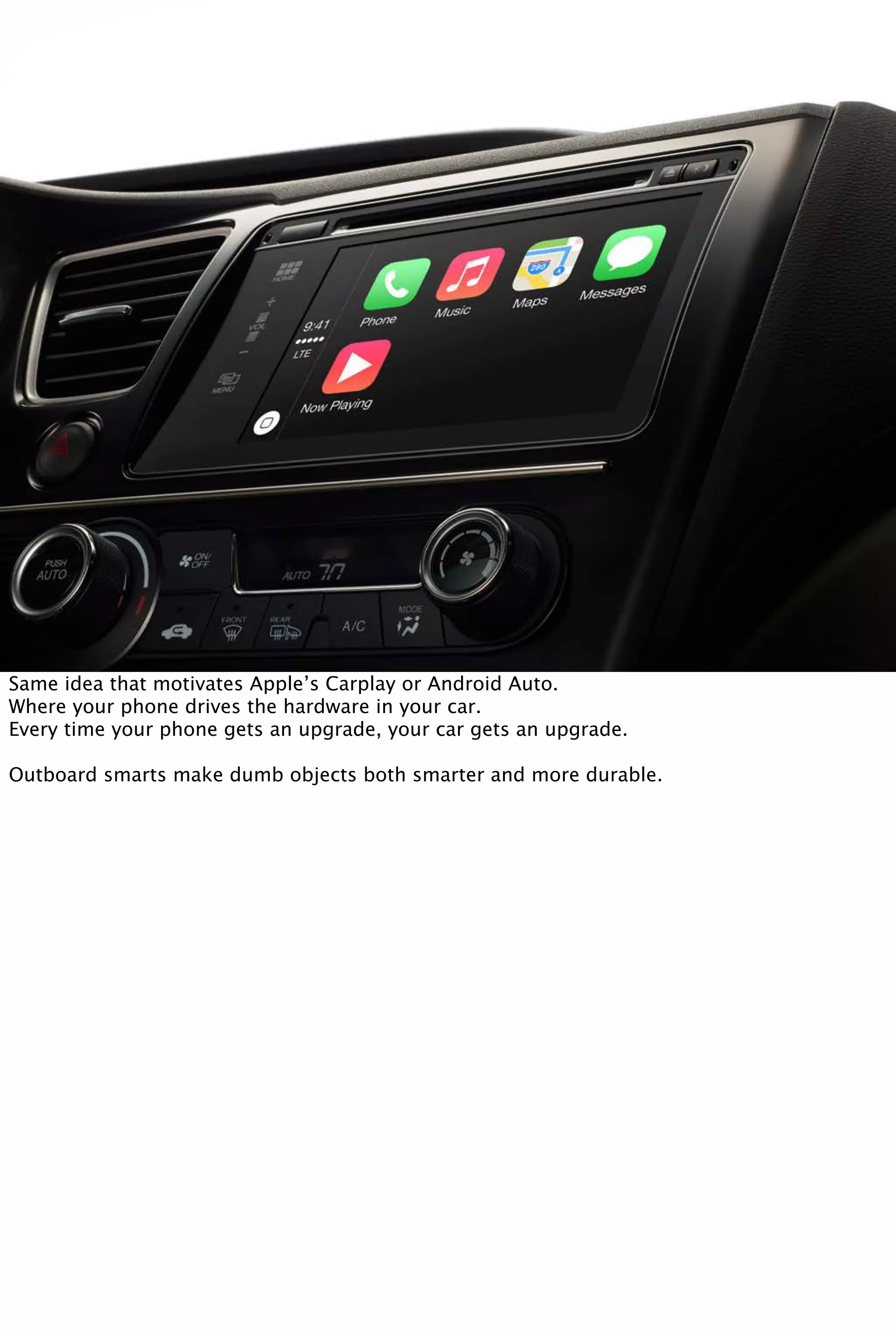 Same idea that motivates Apple’s Carplay or Android Auto.
Where your phone drives the hardware in your car.
Every time your phone gets an upgrade, your car gets an upgrade.
Outboard smarts make dumb objects both smarter and more durable.
 