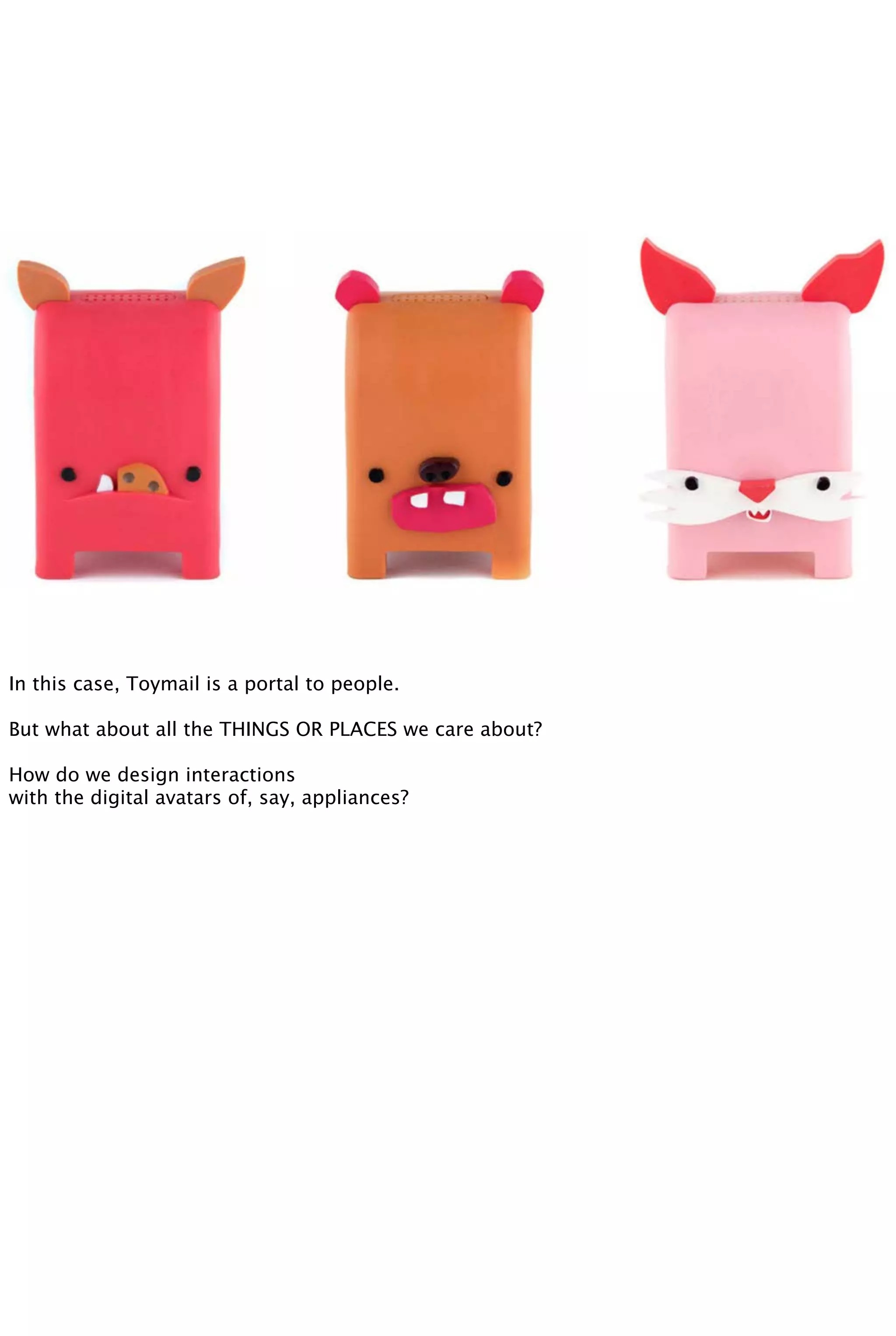 In this case, Toymail is a portal to people.
But what about all the THINGS OR PLACES we care about?
How do we design interactions
with the digital avatars of, say, appliances?
 