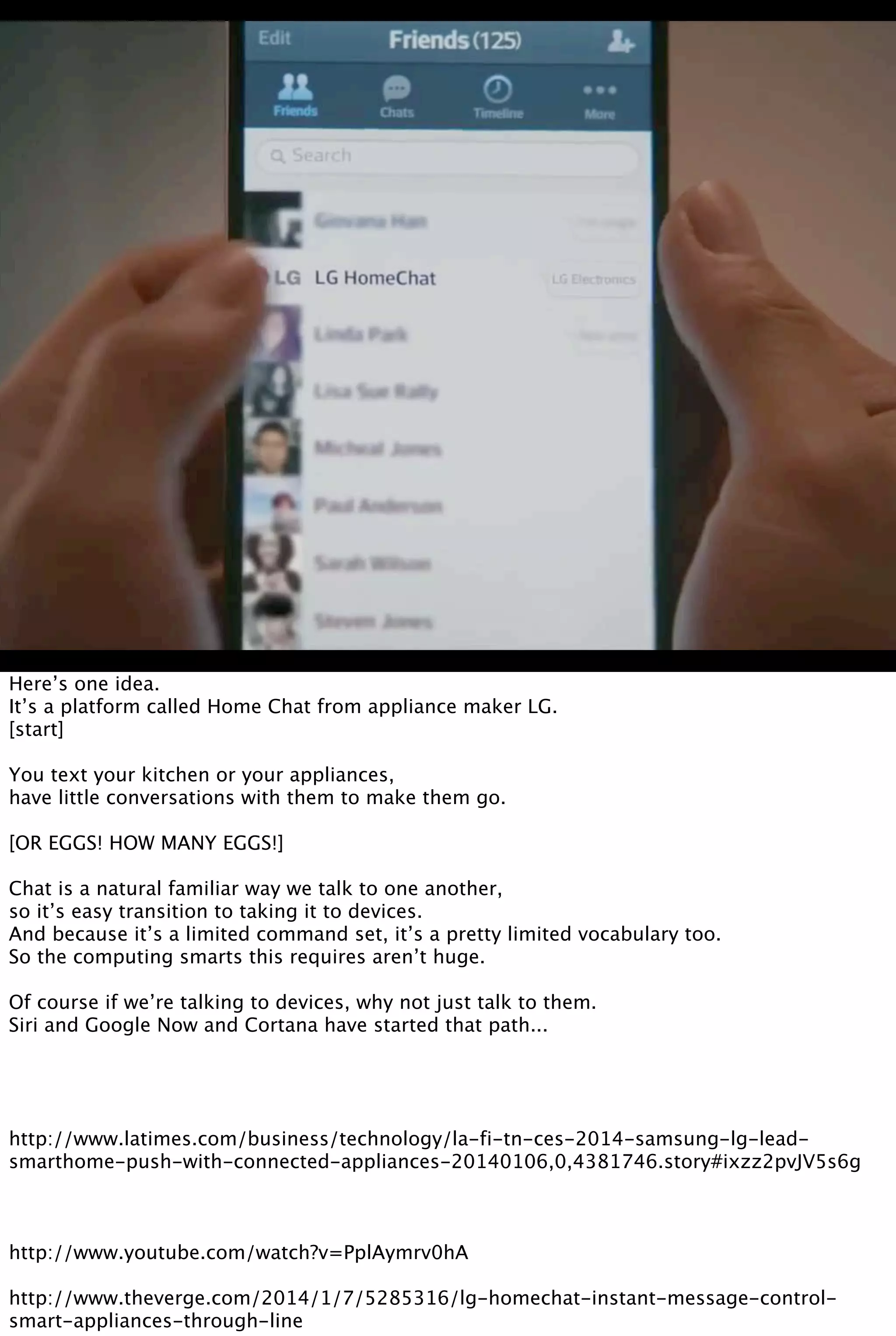 Here’s one idea.
It’s a platform called Home Chat from appliance maker LG.
[start]
You text your kitchen or your appliances,
have little conversations with them to make them go.
[OR EGGS! HOW MANY EGGS!]
Chat is a natural familiar way we talk to one another,
so it’s easy transition to taking it to devices.
And because it’s a limited command set, it’s a pretty limited vocabulary too.
So the computing smarts this requires aren’t huge.
Of course if we’re talking to devices, why not just talk to them.
Siri and Google Now and Cortana have started that path...
http://www.latimes.com/business/technology/la-fi-tn-ces-2014-samsung-lg-lead-
smarthome-push-with-connected-appliances-20140106,0,4381746.story#ixzz2pvJV5s6g
http://www.youtube.com/watch?v=PplAymrv0hA
http://www.theverge.com/2014/1/7/5285316/lg-homechat-instant-message-control-
smart-appliances-through-line
 